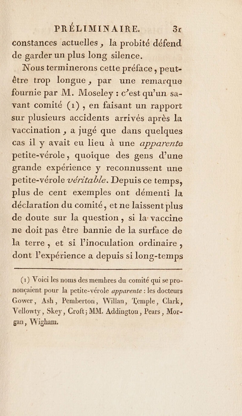constances actuelles , la probité défend de garder un plus long silence. Nous terminerons cette préface, peut- être trop longue, par une remarque fournie par M. Moseley : c’est qu’un sa- vant comité (1), en faisant un rapport sur plusieurs accidents arrivés après la vaccination , a jugé que dans quelques cas il y avait eu lieu à une apparente petite-vérole, quoique des gens d’une grande expérience y reconnussent une petite-vérole véritable. Depuis ce temps, plus de cent exemples ont démenti la déclaration du comité, et ne laissent plus de doute sur la question, si la vaccine ne doit pas être bannie de la surface de la terre, et si l’inoculation ordinaire, dont l’expérience a depuis si long-temps (1) Voici les noms des membres du comité qui se pro- noncaient pour la petite-vérole apparente : les docteurs Gower, Ash, Pemberton, Willan, Temple, Clark, Vellowty, Skey, Croft; MM. Addington, Pears , Mor- gan, Wigham.