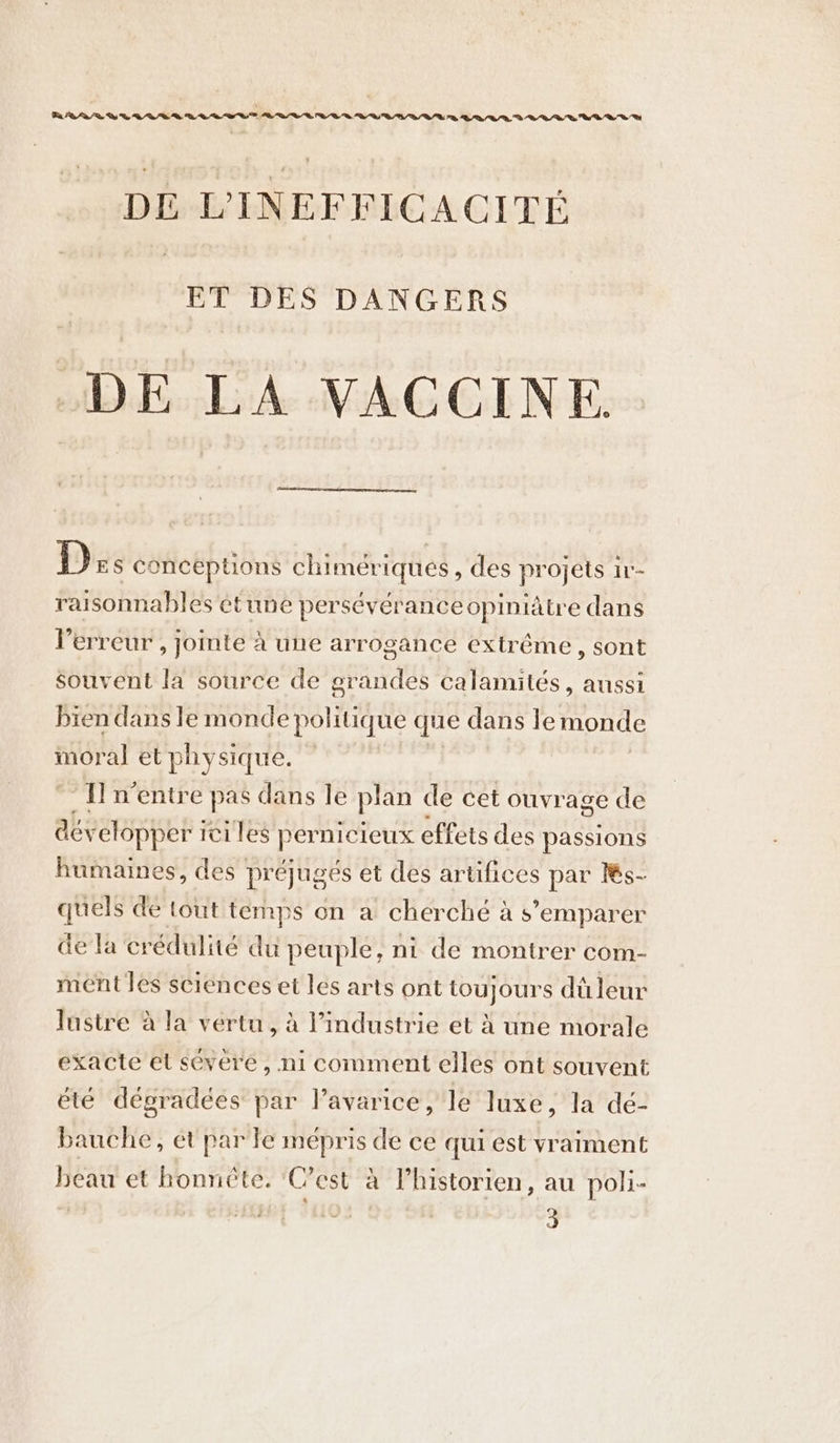 Re RAR WG VARS VW VVVE VAT VWVVVWHVWVWBA O02 LD WV DE VINEFFICACITE ET DES DANGERS DE LA VACCINE. D ES conceptions chimériqués, des projets ir- raisonnables et une persévérance opiniâtre dans l'erreur , jointe à une arrogance extrême, sont souvent la source de grandes calamités, aussi bien dans le RATER que dans Je monde moral et physique. Il n'entre € pas dans le plan de cet ouvrage de acy elopper ici les permicieux effets des passions humaines, des préjugés et des artifices par Ks- quels de tout temps on a cherché à s'emparer de la crédulité du peuple, ni de montrer com- ment les sciences et les arts ont toujours dû leur Justre à la vertu, à l’industrie et à une morale exacte el severe, ni comment elles ont souvent été dégradées par l’avarice, le luxe, la dé- bauche, ét par le mépris de ce qui est vraiment beau et honnête. ‘Cest à l’historien, au poli-