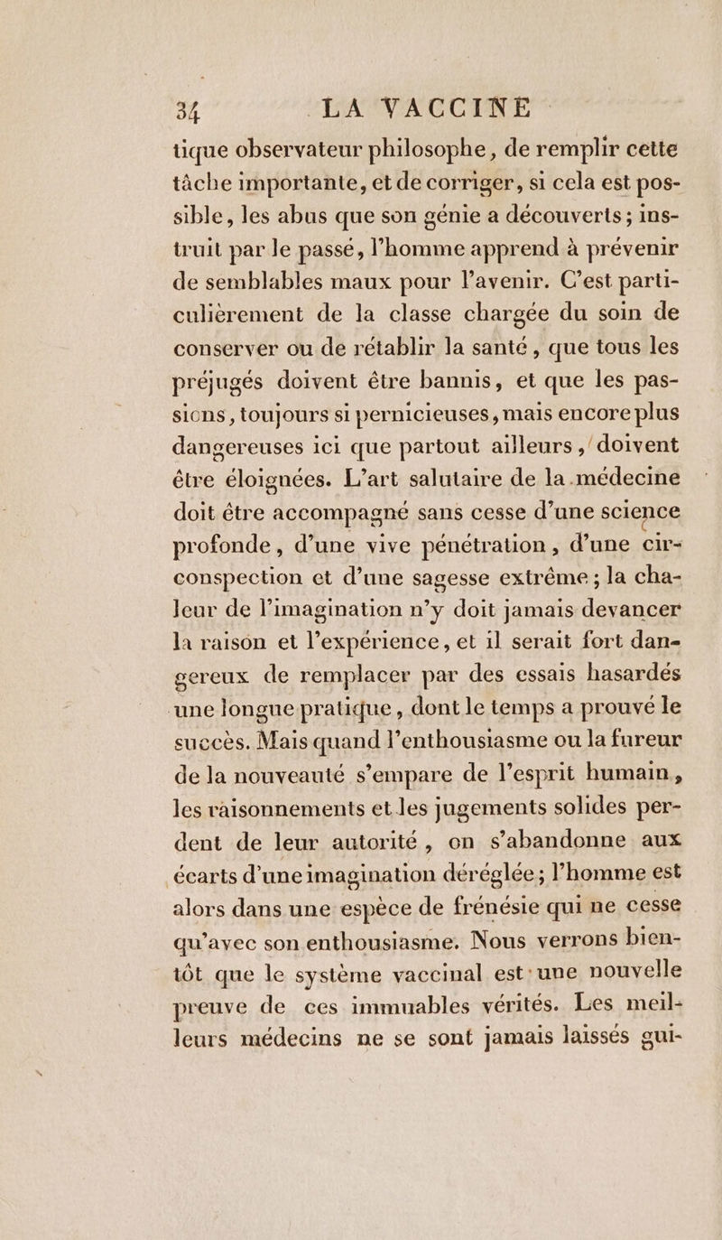 tique observateur philosophe, de remplir cette tâche importante, et de corriger, si cela est pos- sible, les abus que son génie a découverts; ins- truit par Je passe, l’homme apprend à prévenir de semblables maux pour l'avenir. C’est parti- culièrement de la classe chargée du soin de conserver ou de rétablir la santé, que tous les préjugés doivent être bannis, et que les pas- sions, toujours si pernicieuses, mais encore plus dangereuses ici que partout ailleurs ,’ doivent être éloignées. L’art salutaire de la.médecine doit être accompagné sans cesse d’une science profonde, d’une vive pénétration, d’une cir- conspection et d’une sagesse extrême ; la cha- Jeur de l’imagination n’y doit jamais devancer la raison et experience, et il serait fort dan- gereux de remplacer par des essais hasardés une longue pratique , dont le temps a prouvé le succès. Mais quand l’enthousiasme ou la fureur de la nouveauté s'empare de l'esprit humain, les raisonnements et les jugements solides per- dent de leur autorité, on s’abandonne aux écarts d’uneimagination déréglée; l’homme est alors dans une espèce de frénésie qui ne cesse qu’ayec son enthousiasme. Nous verrons bien- tôt que le système vaccinal est: une nouvelle preuve de ces immuables vérités. Les meil- leurs médecins ne se sont jamais laissés gui-