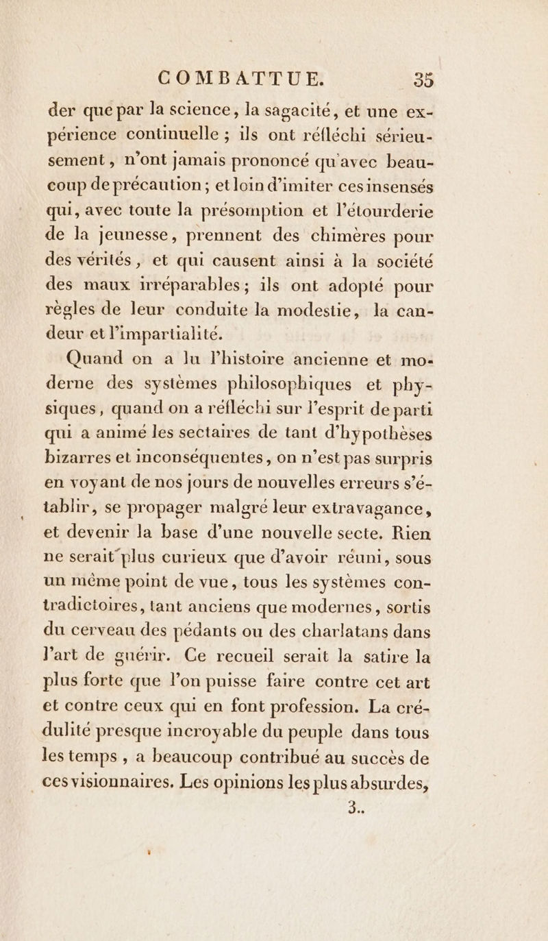 der que par la science, la sagacité, et une ex- périence continuelle ; ils ont réfléchi sérieu- sement, n'ont Jamais prononcé qu'avec beau- coup de précaution; et loin d’imiter ces insensés qui, avec toute la présomption et l’étourderie de la jeunesse, prennent des chimères pour des vérités, et qui causent ainsi à la société des maux irréparables; ils ont adopté pour règles de leur conduite la modestie, la can- deur et Pimpartialité. Quand on a Ju lhistoire ancienne et mo- derne des systèmes philosophiques et phy- siques, quand on a réfléchi sur l'esprit de parti qui a anime les sectaires de tant d’hypothèses bizarres et inconsequentes , on n’est pas surpris en voyant de nos jours de nouvelles erreurs s’é- tablir, se propager malgré leur extravagance, et devenir la base d’une nouvelle secte. Rien ne serait plus curieux que d’avoir réuni, sous un même point de vue, tous les systèmes con- tradictoires, tant anciens que modernes, sortis du cerveau des pédants ou des charlatans dans Part de guérir. Ce recueil serait la satire la plus forte que lon puisse faire contre cet art et contre ceux qui en font profession. La cré- dulité presque incroyable du peuple dans tous les temps , a beaucoup contribué au succès de _cesvisionnaires. Les opinions les plus absurdes, He;