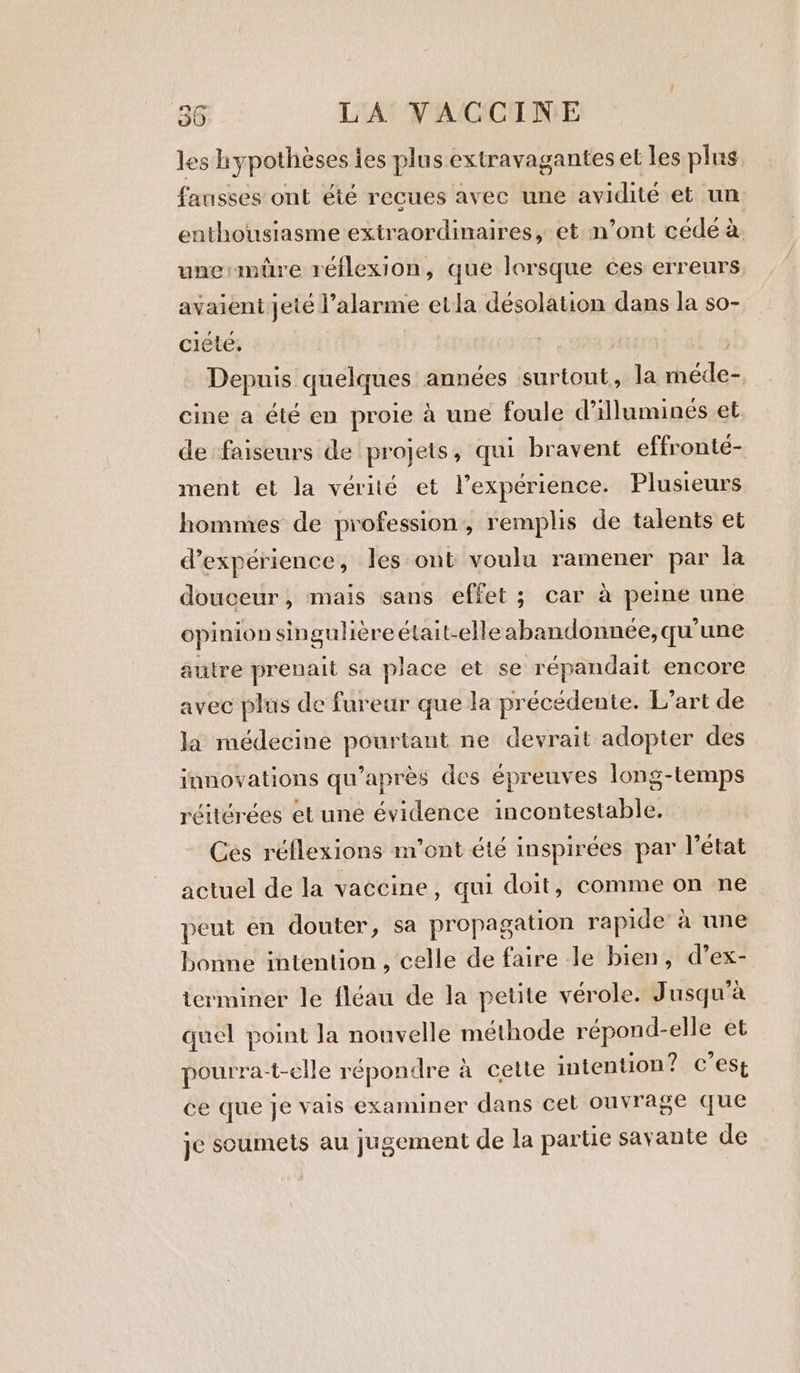 les hypothèses ies plus extravagantes et les plus fausses ont été recues avec une avidité et un enthousiasme extraordinaires, et n’ont céde à une mire réflexion, que lorsque ces erreurs avaient jeté l'alarme etla désolation dans la so- ciéte. | Depuis quelques années surtout, la méde- cine a été en proie à une foule d’illumines et. de faiseurs de projets, qui bravent effronté- ment et la vérité et l’expérience. Plusieurs hommes de profession, remplis de talents et experience, les ont voulu ramener par la douceur, mais sans effet; car à peine une opinion singulièreétait-elle abandonnée,qu’une autre prenait sa place et se répandait encore avec plus de fureur que la précédente. L'art de la médecine pourtant ne devrait adopter des innovations qu'après des épreuves long-temps réitérées et une évidence incontestable. Ces réflexions m'ont été inspirées par l’état actuel de la vaccine, qui doit, comme on ne peut en douter, sa propagation rapide à une bonne intention, celle de faire le bien, d’ex- icrminer le fléau de la petite vérole. Jusqu'à quel point la nouvelle méthode répond-elle et pourra-t-clle répondre à cette intention? C’est ce que je vais examiner dans cet ouvrage que je soumets au jugement de la partie savante de