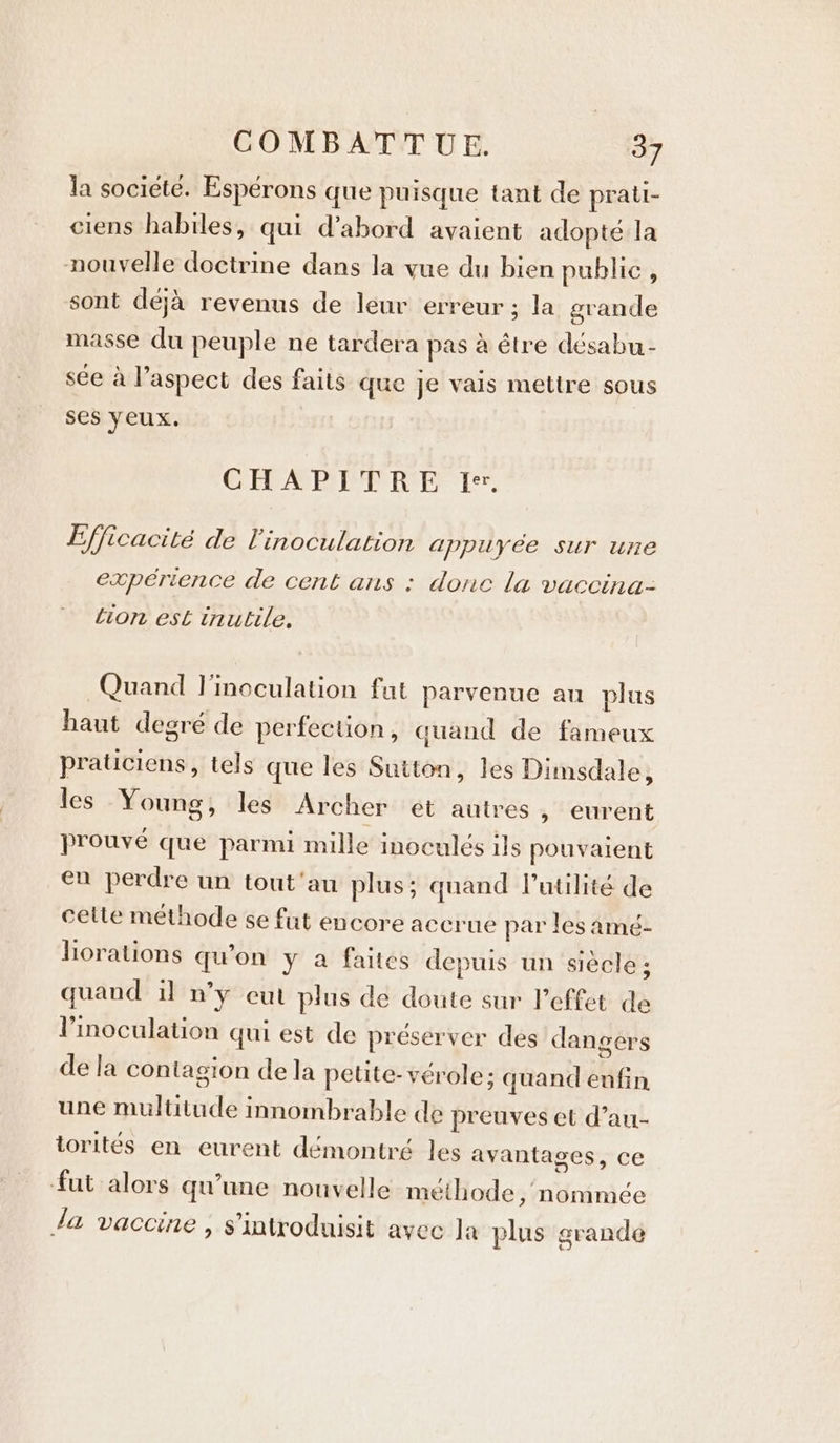 la societé. Espérons que puisque tant de prati- ciens habiles, qui d’abord avaient adopté la nouvelle doctrine dans la vue du bien public, sont déjà revenus de leur erreur ; la grande masse du peuple ne tardera pas à être désabu- sée à l’aspect des faits que je vais mettre sous ses yeux. CHAPITRE Ie. Efficacité de l'inoculation appuyée sur une expérience de cent ans : donc la vaccina- Lion est inutile. Quand l'inoculation fat parvenue au plus haut degré de perfection, quand de fameux praticiens, tels que les Sutton, les Dimsdale, les Young, les Archer et autres , eurent prouvé que parmi mille inoculés ils pouvaient en perdre un tout'au plus; quand l'utilité de celte méthode se fut encore accrue par les amé- liorations qu’on y a faites depuis un siècle; quand il n’y eut plus de doute sur l’effet de Vinoculation qui est de préserver des dangers dela contagion de la petite- vérole; quand enfin une multitude innombrable de preuves et d’au- torités en eurent démontré les avantages, ce fut alors qu’une nouvelle méthode , nommée Ja vaccine , s’introduisit avec Ja plus grande
