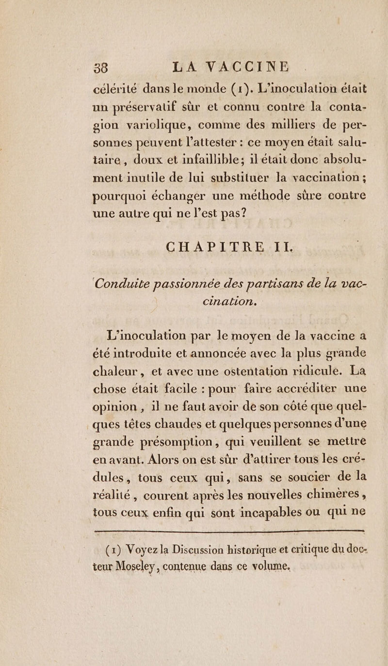 célérité dans le monde (1). L’inoculation était un préservalif sur et connu contre la conta- gion variolique, comme des milliers de per- sonnes peuvent l’attester : ce moyen était salu- taire, doux et infaillible; il était donc absolu- ment inutile de lui substituer la vaccination ; pourquoi échanger une méthode sure contre une autre qui ne l’est pas? CHAPITRE IL Conduite passionnée des partisans de la vac- cination. — L’inoculation par le moyen de la vaccine a été introduite et annoncée avec la plus grande chaleur, et avec une ostentation ridicule. La chose était facile : pour faire accrediter une opinion , il ne faut avoir de son côté que quel- ques têtes chaudes et quelques personnes d’une grande présomption, qui veuillent se mettre en avant. Alors on est sir d'attirer tous les cre- dules, tous ceux qui, sans se soucier de la réalité, courent après les nouvelles chimeres , tous ceux enfin qui sont incapables ou qui ne (1) Voyez la Discussion historique et critique du doc: teur Moseley, contenue dans ce volume.