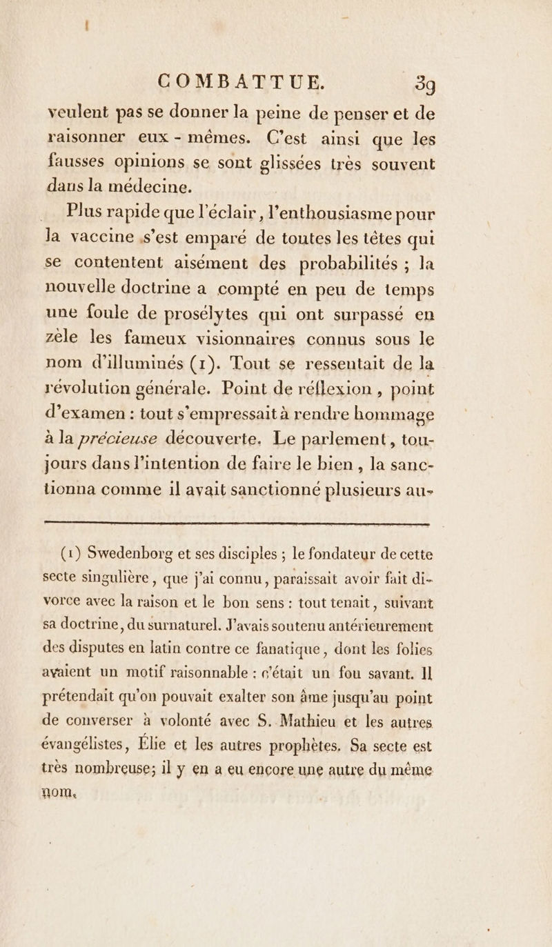 veulent pas se donner la peine de penser et de raisonner eux - mêmes. C’est ainsi que les fausses opinions se sont glissées tres souvent dans la médecine. _ Plus rapide que l'éclair, l'enthousiasme pour Ja vaccine ,s’est emparé de toutes les têtes qui se contentent aisément des probabilités ; la nouvelle doctrine a compte en peu de temps une foule de prosélytes qui ont surpassé en zele les fameux visionnaires connus sous le nom Willuminés (1). Tout se resseutait de la revolution générale. Point de réflexion , point d’examen : tout s’°empressait à rendre hommage à la précieuse découverte. Le parlement, tou- jours dans l'intention de faire le bien, la sanc- tionna comme il avait sanctionné plusieurs au- (1) Swedenborg et ses disciples ; le fondateur de cette secte singulière, que j'ai connu, paraissait avoir fait di- vorce avec la raison et le bon sens : tout tenait, suivant sa doctrine, du surnaturel. J'avais soutenu antérieurement des disputes en latin contre ce fanatique , dont les folies avaient un motif raisonnable : c'était un fou savant. Il prétendait qu'on pouvait exalter son Ame jusqu’au point de converser à volonté avec S. Mathieu et les autres évangélistes, Élie et les autres prophètes, Sa secte est très nombreuse; il y en a eu encore une autre du même nom,