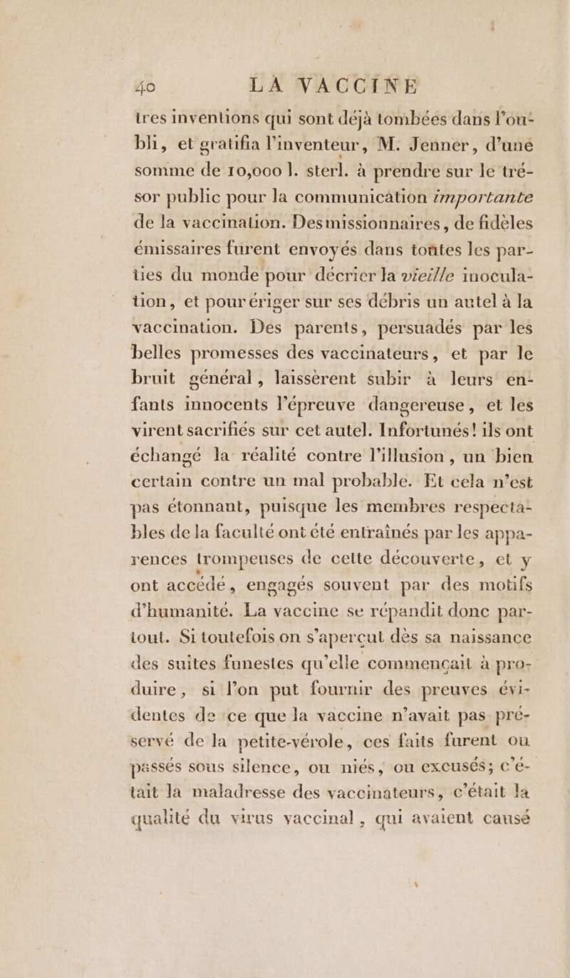 tres inventions qui sont déjà tombées dans l’ou- bhi, et gratifia l'inventeur, M: Jenner, d’une somme de 10,000 |. ster]. à prendre sur le tré- sor public pour la communication importante de la vaccination. Des missionnaires, de fidèles énussaires furent envoyés dans totites les par- ties du monde pour décrier la vieille inocula- tion, et pourériger sur ses débris un autel à la vaccination. Des parents, persuadés par les belles promesses des vaccinateurs, et par le bruit général, laissèrent subir à leurs en- fants innocents l'épreuve dangereuse, et les virent sacrifiés sur cet autel. Infortunés! ils ont échangé la réalité contre l'illusion , un bien certain contre un mal probable. Et cela n’est pas étonnant, puisque les membres respecta- bles de la faculté ont été entraînés par les appa- rences trompeuses de cette découverte, et y ont accédé , engagés souvent par des motifs d'humanité. La vaccine se répandit donc par- iout. Si toutefois on s’apercut dès sa naissance des suites funestes qu’elle commençait à pro- duire, si l’on put fournir des preuves 6Vi- dentes de ce que la vaccine n’avait pas: pre- servé de la petite-vérole , ces faits furent ou passés sous silence, ou niés, ou excuses; C é- tait la maladresse des vaccinateurs, c'était fa qualité du virus vaccinal, qui avaient causé