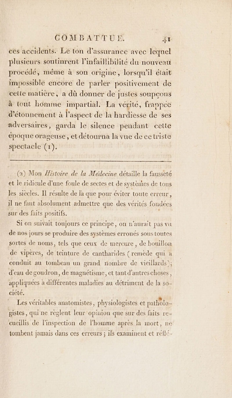 cés accidents. Le ton d’assurance avec lequel plusieurs soutinrent Vinfaillibilité du nouveau procède, même à son origine, lorsqu'il était impossible encore de parler positivement de cette matiere, a dù donner de justes soupcons à tout homme impartial. La vérité, frappec @étonnement al’ aspect de la hardiesse de ses adversaires , garda le silence pendant cette epoque orageuse, et détourna la vue de ce triste spectacle (1). ed (2) Mon Histoire de la Medecine détaille la fausseté et le ridicule d’une foule de sectes et de systèmes de tous les siècles. Il résulte de la que pour éviter toute erreur, il ne faut absolument admettre que des vérités fondées sur des faits positifs. Si on suivait toujours ce principe, on n'aurait pas va de nos jours se produire des systèmes erronés sous toutes sortes de noms, tels que ceux de mercure, de bouillon de viperes, de teinture de cantharides (remède qui a conduit au tombeau un grand riombre de vieillards); d'eau de goudron, de magnétisme, et tant d’autres choses, appliquées à différentes maladies au détriment de la so- ciéteé, Les véritables anatomistes, physiologistes et patholo- gistes, qui ne reglent leur opinion que sur des faits re- cueillis de l'inspection de homme apres la mort, ne tombent jamais dans ces erreurs ; ils examinent et reflc-
