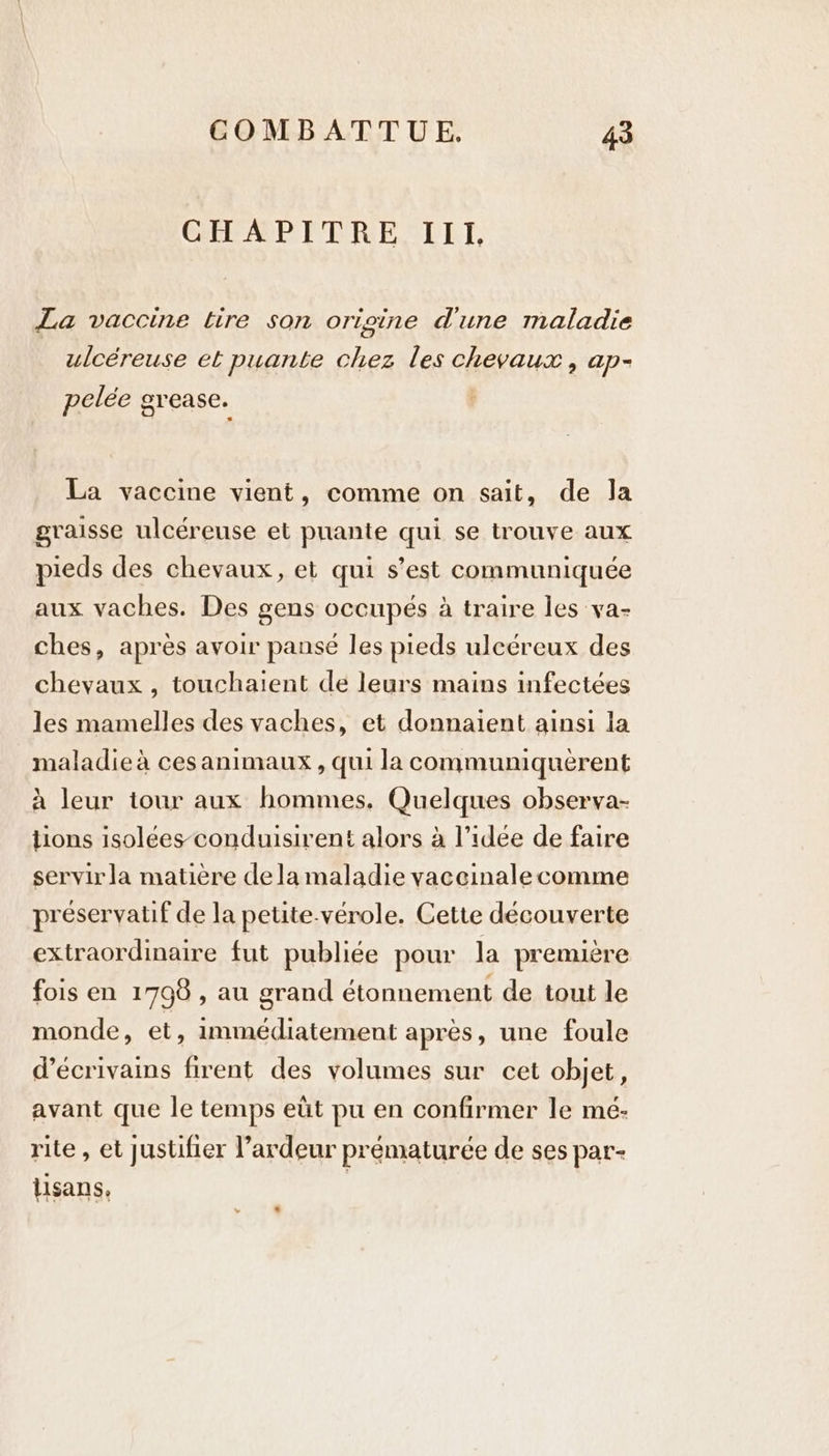 Gie AP ETRE LET, La vaccine tire son origine d'une maladie ulcéreuse et puante chez les HELE > ap- pelée g grease. La vaccine vient, comme on sait, de Ja graisse ulcéreuse et puante qui se trouve aux pieds des chevaux, et qui s’est epramuniques aux vaches. Des gens occupés a a traire les va- ches, apres avoir pansé les pieds uleéreux des chevaux , touchaient de leurs mains infectées les mamelles des vaches, et donnaient ainsi la maladie à ces animaux , qui la communiquèrent à leur tour aux hommes. Quelques observa- tions isolées conduisirent alors à l’idee de faire servir la matière dela maladie vaccinale comme préservatif de la petite-vérole. Cette découverte extraordinaire fut publiée pour la première fois en 1798 , au grand étonnement de tout le monde, et, immédiatement après, une foule d'écrivains firent des volumes sur cet objet, avant que le temps eüt pu en confirmer le mé- rite , et justifier l’ardeur prématurée de ses par- lisans, |