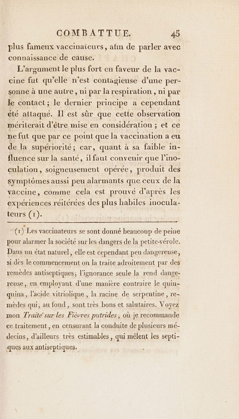 plus fameux vaccinaieurs, atin de parler avec connaissance de cause. L’argument le plus fort en faveur de la vac- cine fut qu’elle n’est contagieuse d’une per- sonne à une autre, ni par la respiration , ni par le contact; le dernier principe a cependant été attaqué. Il est sùr que cette observation mériterait d’être mise en considération ; et ce ne fut que par ce point que la vaccination a eu de la supériorité; car, quant à sa faible in- fluence sur la santé, il faut convenir que l’ino- culation, soigneusement opérée, produit des symplômes aussi peu alarmants que ceux de la vaccine, comme cela est prouvé d’après les expériences réitérées des plus habiles inocula- teurs (1). | (r) Les vaccinateurs se sont donné beaucoup de peine pour alarmer la société sur les dangers de la petite-vérole. Dans un état naturel, elle est cependant peu dangereuse, si des le commencement on la traite adroitement par des remèdes antiseptiques; l'ignorance seule la rend dange- reuse, en employant d'une manière contraire le quin- quina, l'acide vitriolique , la racine de serpentine , re- mèdes qui, au fond, sont tres bons et salutaires. Voyez mon Traitée sur les Fièvres putrides, où je recommande ce traitement , en censurant la conduite de plusieurs mé- decins, d’ailleurs très estimables , qui mêlent les septi- ques aux antiseptiques,