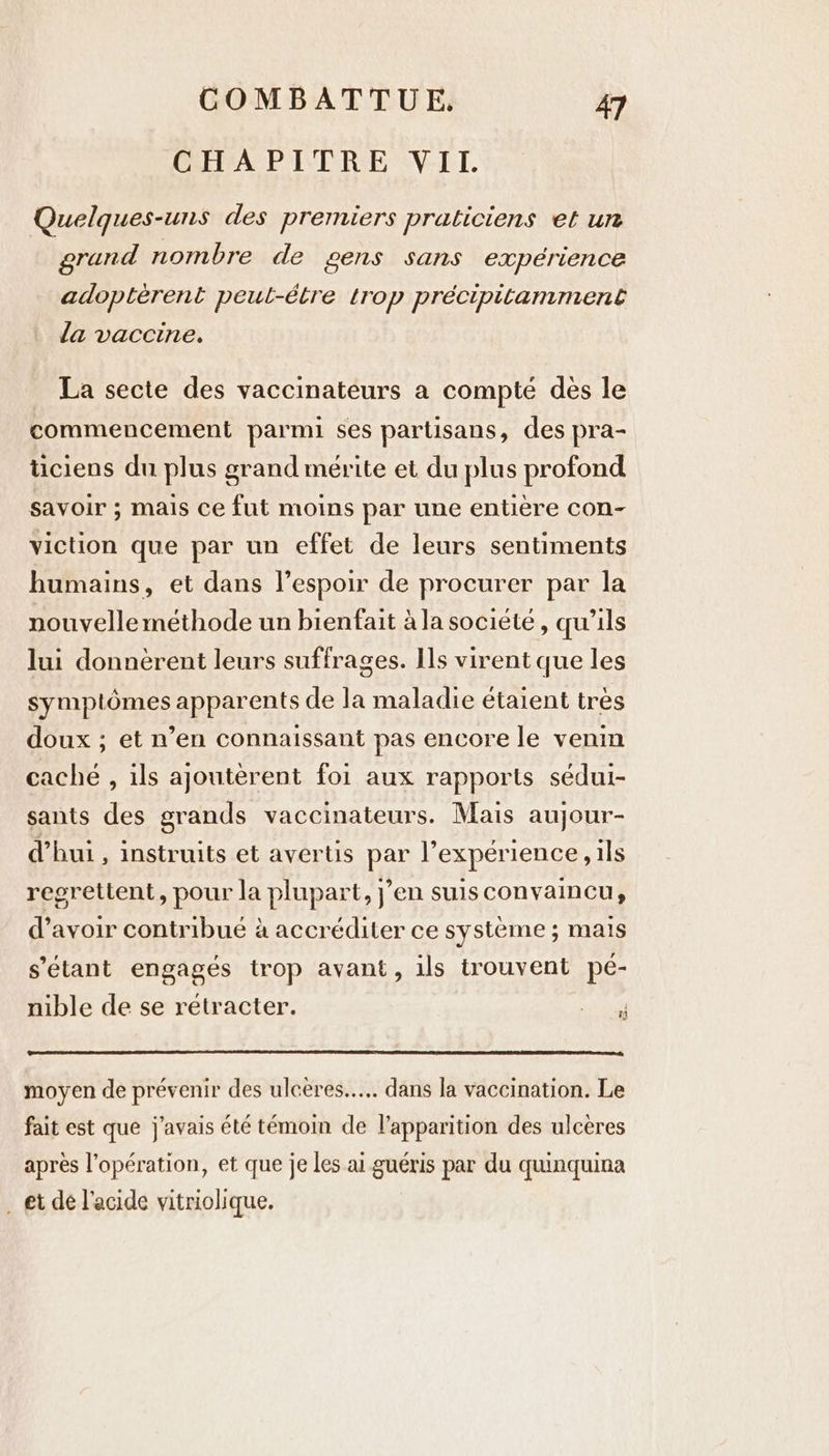 CHAPITRE VII. Quelques-uns des premiers praticiens et un grand nombre de gens sans expérience adopterent peut-être trop précipitamment la vaccine. La secte des vaccinateurs a compte des le commencement parmi ses partisans, des pra- ticiens du plus grand mérite et du plus profond savoir ; mais ce fut moins par une entière con- viction que par un effet de leurs sentiments humains, et dans l'espoir de procurer par la nouvelle méthode un bienfait à la société, qu'ils lui donnèrent leurs suffrages. Ils virent que les symptômes apparents de la maladie étaient très doux ; et n’en connaissant pas encore le venin caché , ils ajouterent foi aux rapports sédui- sants des grands vaccinateurs. Mais aujour- d’hui , instruits et avertis par l’expérience , ils regrettent, pour la plupart, j’en suis convaincu, d’avoir contribué à accréditer ce système ; mais s'étant engagés trop avant, ils trouvent pe- nible de se retracter. NUS moyen de prévenir des ulceres..... dans la vaccination. Le fait est que j'avais été témoin de l'apparition des ulcères après l'opération, et que je les ai guéris par du quinquina _ et dé l'acide vitriolique.