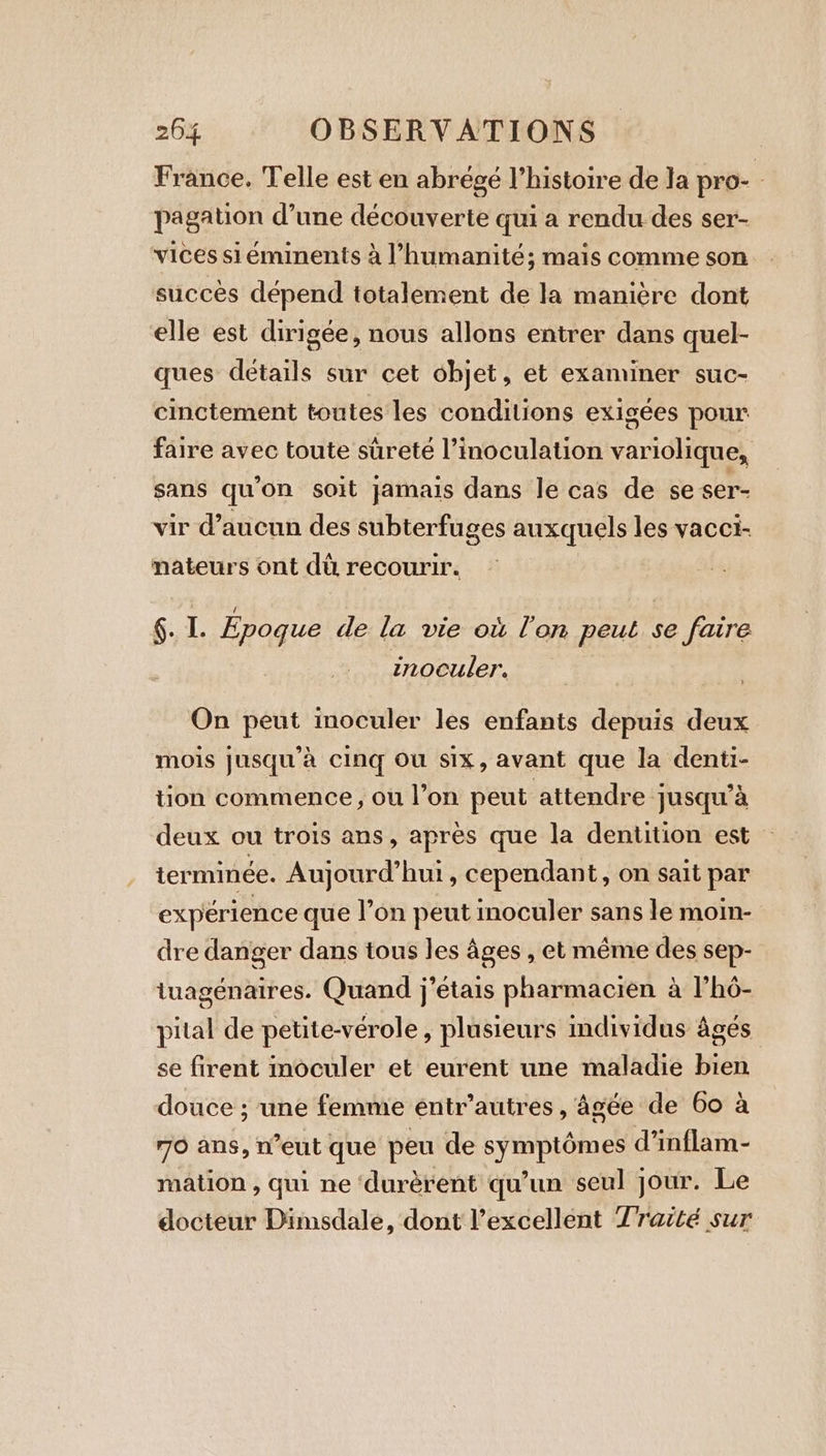 France. Telle est en abrégé l’histoire de la pro- - pagation d’une découverte qui a rendu des ser- vices si éminents à l'humanité; mais comme son succès dépend totalement de la manière dont elle est dirigée, nous allons entrer dans quel- ques détails sur cet objet, et examiner suc- cinctement toutes les conditions exigées pour faire avec toute sûreté l’inoculation variolique, sans qu'on soit jamais dans le cas de se ser- vir d’aucun des subterfuges auxquels les vacci- mateurs ont dû recourir. §. I. Epoque de la vie où lon peut se faire inoculer. ; On peut inoculer les enfants depuis deux mois jusqu’a cing Ou six, avant que la denti- tion commence, ou l’on peut attendre jusqu'à deux ou trois ans, après que la dentition est terminée. Aujourd’hui, cependant, on sait par expérience que l’on peut inoculer sans le moin- dre danger dans tous les âges , et même des sep- tuagénaires. Quand j'étais pharmacien à l’hô- pital de petite-vérole , plusieurs individus âgés se firent inoculer et eurent une maladie bien douce ; une femme éntr’autres , âgée de 60 à 70 ans, n’eut que peu de symptômes d’inflam- mation , qui ne ‘durèrent qu’un seul jour. Le docteur Dimsdale, dont excellent Traité sur