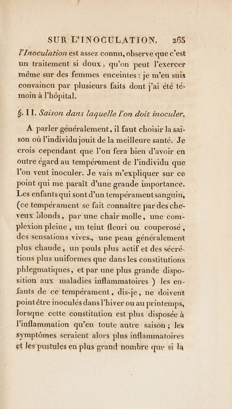l’ Inoculation est assez connu, observe que c’est un traitement si doux, qu’on peut l’exercer même sur des femmes enceintes : je m'en suis convaincu par plusieurs faits dont j'ai été té- moin à l'hôpital, 6. II. Saison dans laquelle lon doit inoculer, A parler généralement, il faut choisir la sai- son où l’individu jouit de la meilleure santé. Je crois cependant que l’on fera bien d’avoir en outre égard au tempérament de l'individu que l’on veut inoculer. Je vais m'expliquer sur ce point qui me paraît d’une grande importance. Les enfants qui sont d’un tempérament sanguin, (ce tempérament se fait connaître par des che- veux blonds, par une chair molle, une com- plexion pleine , un teint fleuri ou couperosé, des sensations vives, ‘une peau généralement plus chaude, un pouls plus actif et des sécré- tions plus uniformes que dans les constitutions phlegmatiques, et par une plus grande dispo- sition aux maladies inflammatoires ) les en- fants de ce tempérament, dis-je, ne doivent point être inoculés dans Vhiver ou au printemps, lorsque cette constitution est plus disposée a Vinflammation qu’en toute autre saison ; les symptômes seraient alors plus mflammatoires et les pustules en plus grand nombre que si la