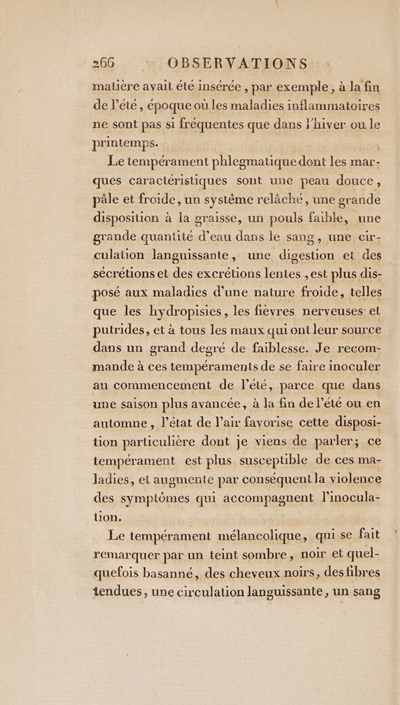 matière avait été insérée , par exemple, à la fin de Pete , époque où les maladies inflammatoires ne sont pas si fréquentes que dans l'hiver ou le printemps. Le tempérament phlegmatique dont les mar- ques caractéristiques sont une peau douce, pâle et froide, un systême relâche, une grande disposition à la graisse, un pouls faible, une grande quantité d’eau dans le sang, une cir- culation languissante, une digestion et des sécrétions et des excrétions lentes ,est plus dis- posé aux maladies d’une nature froide, telles que les hydropisies, les fièvres nerveuses: el putrides, et à tous les maux qui ont leur source dans un grand degré de faiblesse. Je recom- _mande à ces temperaments de se faire inoculer au commencement de l'été, parce que dans une saison plus avancée, à la fin de l’été ou en automne , l’état de l’air favorise cette disposi- tion particulière dont je viens de parler; ce tempérament est plus. susceptible de ces ma- ladies, et augmente par conséquent la violence des symptômes qui accompagnent l’inocula- tion. Le tempérament mélancolique, qui se fait remarquer par un teint sombre, noir et quel- quefois basanné, des cheveux noirs, des fibres tendues, une circulation languissante , un sang