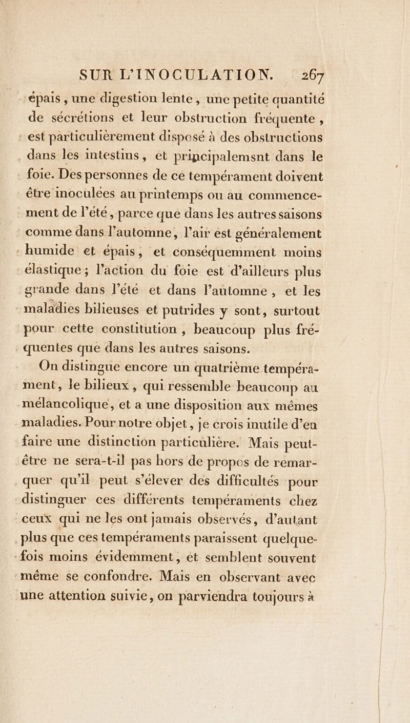 épais , une digestion lente, une petite auantité de sécrétions et leur obstruction fréquente , est particulièrement disposé à des obstructions dans les intestins, et principalement dans le foie. Des personnes de ce tempérament doivent être inoculees au printemps ou au commence- ment de l'été, parce que dans les autres saisons comme dans l’automne, l’air est généralement : humide et épais, et conséquemment moins élastique ; l’action du foie est d’ailleurs plus grande dans l’été et dans l’automne , et les maladies bilieuses et putrides y sont, surtout pour cette constitution , beaucoup plus fré- quentes que dans les autres saisons. On distingue encore un quatrième tempéra- ment, le bilieux , qui ressemble beaucoup au mélancolique, et a une disposition aux mêmes maladies. Pour notre objet, je crois inutile d’en faire une distinction particulière. Mais peut- être ne sera-t-il pas hors de propos de remar- quer qu'il peut s'élever des difficultés ‘pour distinguer ces différents tempéraments chez ceux qui ne les ont jamais observés, d’auiant plus que ces tempéraments paraissent quelque- ‘fois moins évidemment, ét semblent souvent même se confondre. Mais en observant avec une attention suivie, on parviendra toujours à