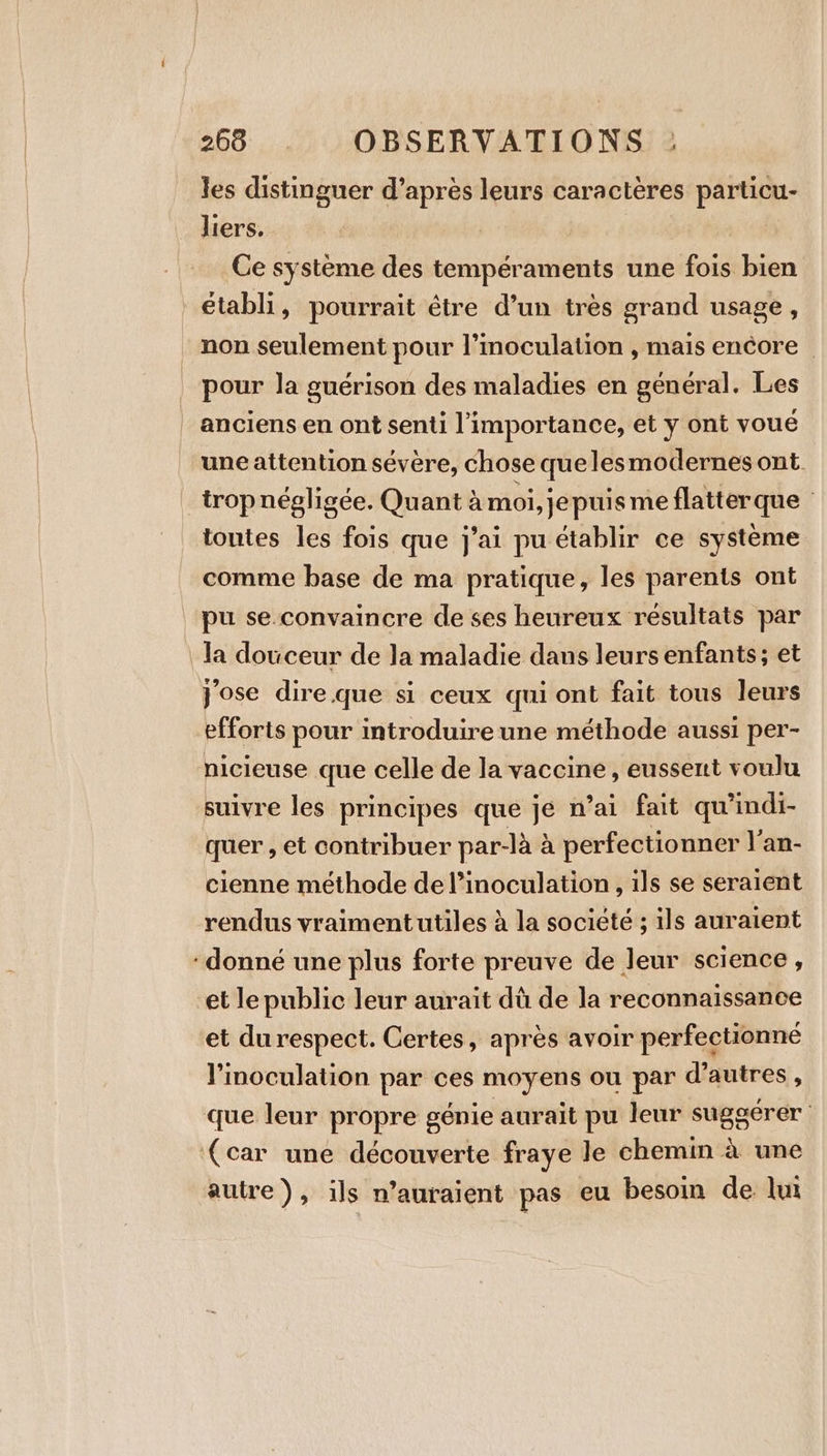 les distinguer d’après leurs caractères particu- liers. | FAC. Ce système des tempéraments une fois bien établi, pourrait être d’un très grand usage, non seulement pour l’moculation , mais encore pour la guérison des maladies en général. Les anciens en ont senti l'importance, et y ont voué une attention sévère, chose que lesmodernes ont. trop négligée. Quant à moi, je puis meflatterque toutes les fois que j'ai pu établir ce système comme base de ma pratique, les parents ont pu se convaincre de ses heureux résultats par la douceur de la maladie dans leurs enfants; et jose dire.que si ceux qui ont fait tous leurs efforts pour introduire une méthode aussi per- nicieuse que celle de la vaccine, eussent voulu suivre les principes que je n’ai fait qu’indi- quer , et contribuer par-là à perfectionner l'an- cienne méthode de l’inoculation , ils se seraient rendus vraimentutiles à la société ; ils auraient : donné une plus forte preuve de leur science, et le public leur aurait dû de la reconnaissance et du respect. Certes, après avoir perfectionné VYinoculation par ces moyens ou par d’autres, que leur propre génie aurait pu leur suggérer (car une découverte fraye le chemin à une autre), ils n’auraient pas eu besoin de lui