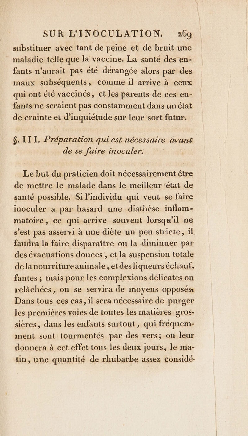 substituer avec tant de peine et de bruit une maladie telle que la vaccine. La santé des en- fants n’aurait pas été dérangée alors par des maux subséquents, Comme il arrive à ceux qui ont été vaccinés, et les parents de ces en- fants ne seraient pas constamment dans un état de crainte et d'inquiétude sur leur sort futur. 6. III. Préparation qui est nécessaire avant de se faire inoculer. Le but du praticien doit nécessairement être de mettre le malade dans le meilleur ‘état de santé possible. Si l'individu qui veut se faire inoculer a par hasard une diathèse inflam- matoire, ce qui arrive souvent lorsqu'il ne s’est pas asservi à une diète un peu stricte, iL faudra la faire disparaître ou la diminuer par des évacuations douces , et la suspension totale de la nourritureanimale , et des liqueurs échauf, fantes ; mais pour les complexions délicates ou relachées , on se servira de moyens opposés Dans tous ces cas, il sera nécessaire de purger les premieres voies de toutes les matières gros- 5 sières, dans les enfants surtout, qui fréquem- ment sont tourmentés par des vers; on leur donnera à cet effet tous les deux jours, le ma- tin, une quantile de rhubarbe assez conside-