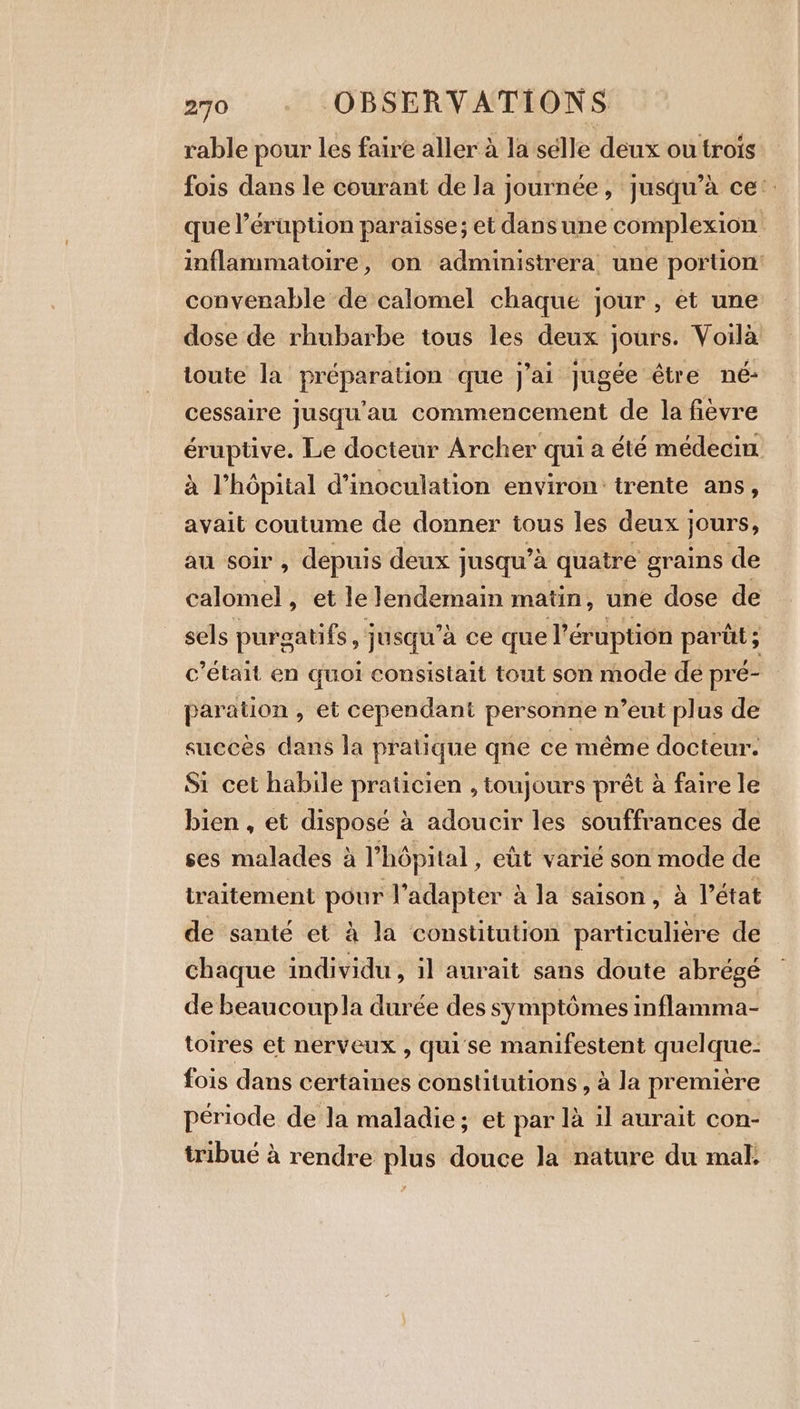 rable pour les faire aller à la sélle deux ou trois fois dans le courant de la journée, jusqu’à ce: que l’éruption paraisse; et dansune complexion inflammatoire, on administrera une portion: convenable de calomel chaque jour, et une dose de rhubarbe tous les deux jours. Voila toute la FPS que J'ai jugée être né- cessaire jusqu'au commencement de la fièvre ae Le docteur Archer qui a été médecin a l’hôpital d’inoculation environ: trente ans, avait coutume de donner tous les deux } jours, au soir , depuis deux jusqu’à quatre grains de calomel, et le lendemain matin, une dose de sels purgatifs , jusqu’à ce que Véruption parüt; c'était en quoi consistait tout son mode de pré- paration , et cependant personne n’eut plus de succés dans la pratique qne ce méme docteur. Si cet habile praticien , toujours prét a faire le bien , et disposé à adoucir les souffrances de ses malades a l'hôpital, elt varie son mode de traitement pour l adapter à à la saison, à l’état de santé et à la constitution particuliére de chaque individu, il aurait sans doute abrégé de beaucoupla durée des symptômes inflamma- toires et nerveux , quise manifestent quel que- fois dans certaines constitutions , à la premiere période de la maladie; et par là il aurait con- tribué à rendre plus douce la nature du mal.
