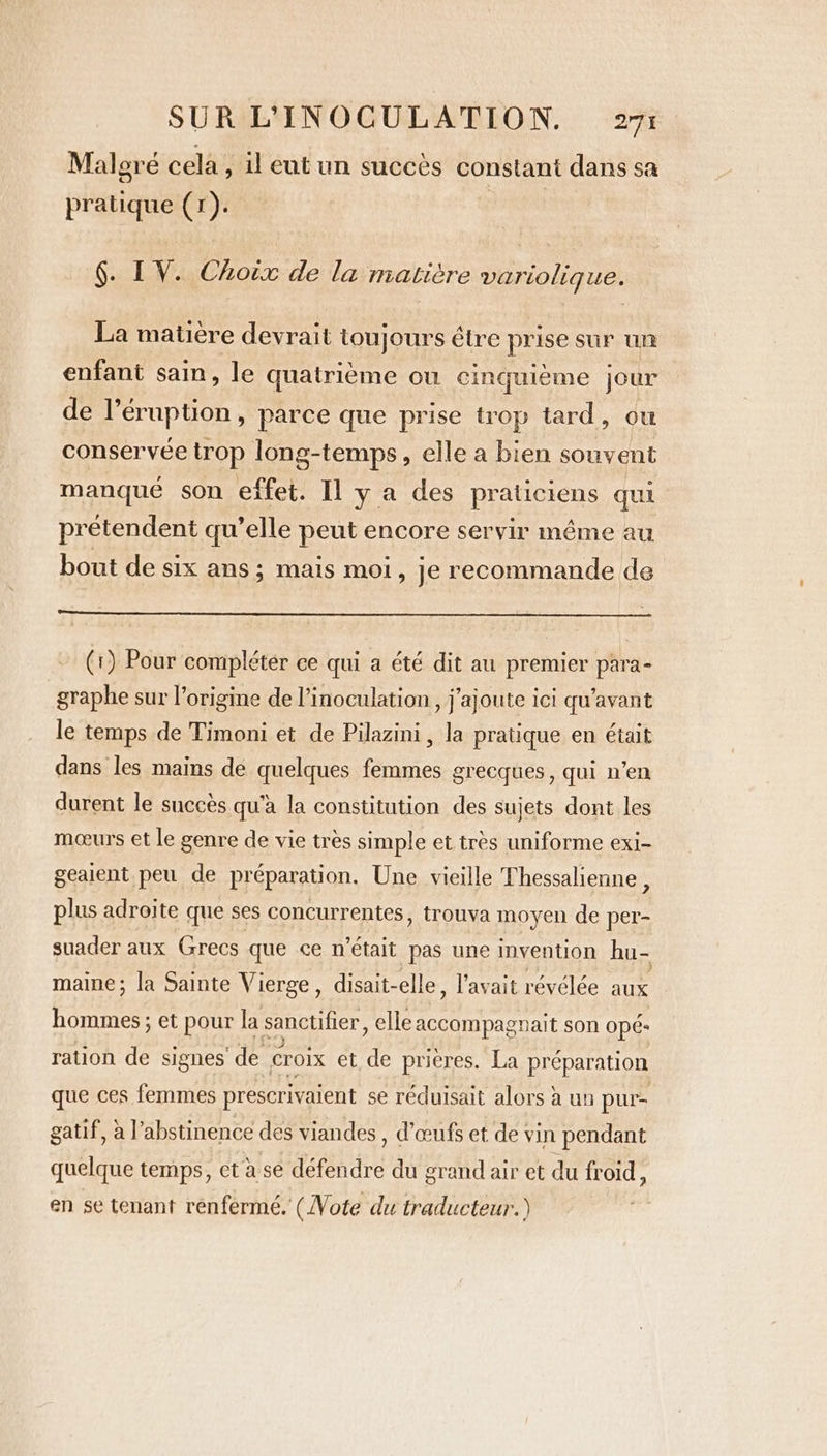 Malgré cela, il eut un succès constant dans sa pratique (1). §. IV. Choix de la matière variolique. La matière devrait toujours être prise sur UR enfant sain, le quatrième ou cinquième jour de l’éruption , parce que prise irop tard, ou conservée trop long-temps, elle a bien souvent manque son effet. Il y a des praticiens qui prétendent qu’elle peut encore servir même au bout de six ans; mais moi, je recommande de (1) Pour compléter ce qui a été dit au premier para- graphe sur l’origine de l’inoculation , j'ajoute ici qu'avant le temps de Timoni et de Pilazini, la pratique en était dans les mains de quelques femmes grecques, qui n’en durent le succès qu'à la constitution des sujets dont les mœurs et le genre de vie très simple et très uniforme exi- geaient peu de préparation. Une vieille Thessalienne , plus adroite que ses concurrentes, trouva moyen de per- suader aux Grecs que ce n’était pas une invention hu- maine; la Sainte Vierge, disait-elle, l'avait révélée aux hommes ; et pour la sanctifier, elle accompagnait son Opé- ration de signes de croix et de prières. La préparation que ces femmes prescrivaient se réduisait alors à un pur- gatif, à l’abstinence des viandes, d'œufs et de vin pendant quelque temps, et à sé défendre du grand air et du fr oid , en se tenant renfermé. (Note du traducteur.)