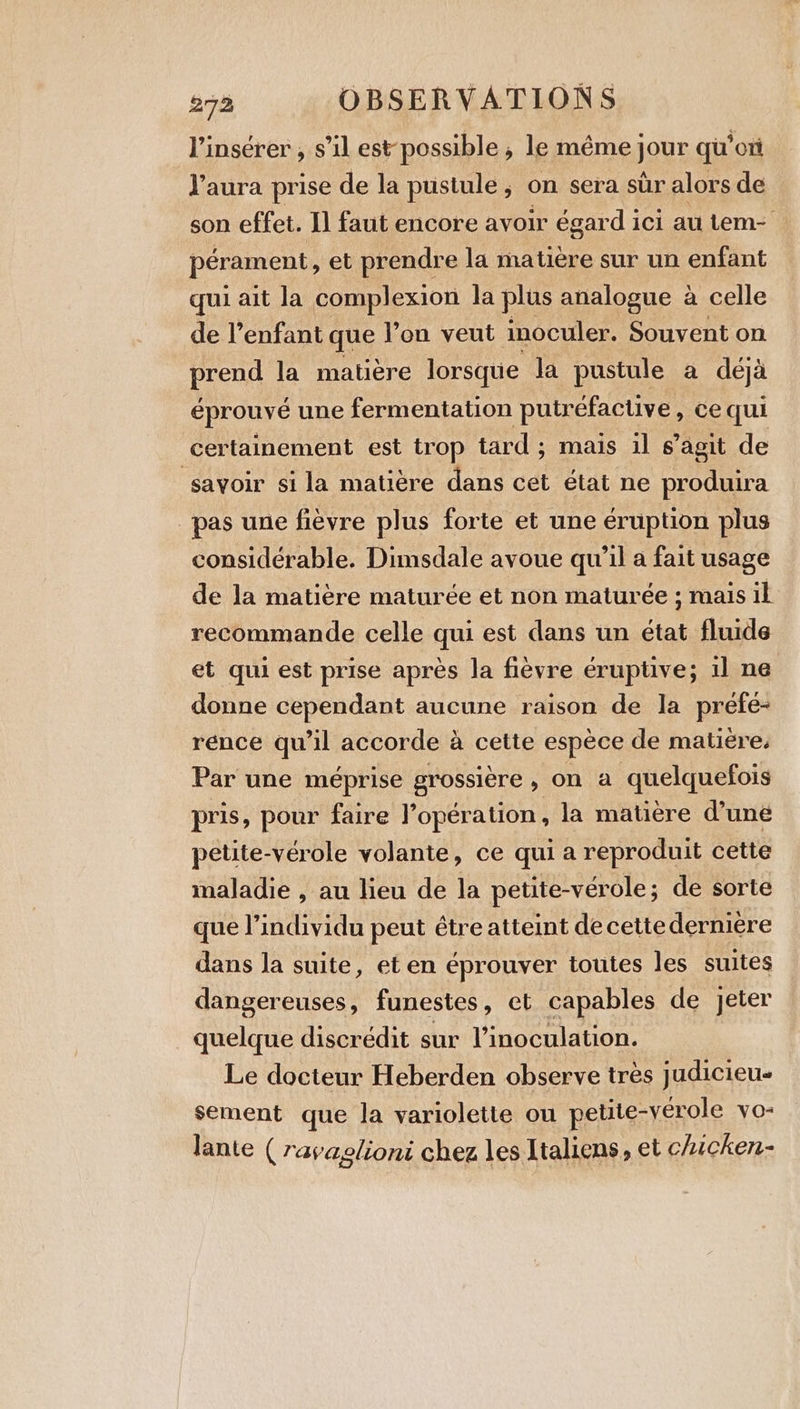 l’insérer , s’il est possible , le même jour qu’ ox l'aura prise de la pustule, on sera sur alors de son effet. I1 faut encore avoir égard ici au tem- pérament, et prendre la matière sur un enfant qui ait la complexion la plus analogue à celle de l’enfant que l’on veut inoculer. Souvent on prend la matière lorsque la pustule a deja éprouvé une fermentation putréfacuve, ce qui certainement est trop tard; mais il s’agit de savoir sila matière dans cet état ne produira pas une fièvre plus forte et une éruption plus considérable. Dimsdale avoue qu’il a fait usage de la matière maturée et non maturée ; mais il recommande celle qui est dans un état fluide et qui est prise après la fièvre eruptive; il ne donne cependant aucune raison de la prefe- rénce qu’il accorde à cette espèce de matière, Par une méprise grossière, on a quelquefois pris, pour faire l'opération, la matière dune petite-vérole volante, ce qui a reproduit cette maladie , au lieu de la petite-vérole; de sorte que l'individu peut étre atteint de cette derniere dans la suite, et en éprouver toutes les suites dangereuses, funestes, et capables de jeter quelque discrédit sur l’inoculation. Le docteur Heberden observe très judicieu- sement que la variolette ou petite-verole VO: lante ( ravaglioni chez les Italiens, et chicken-
