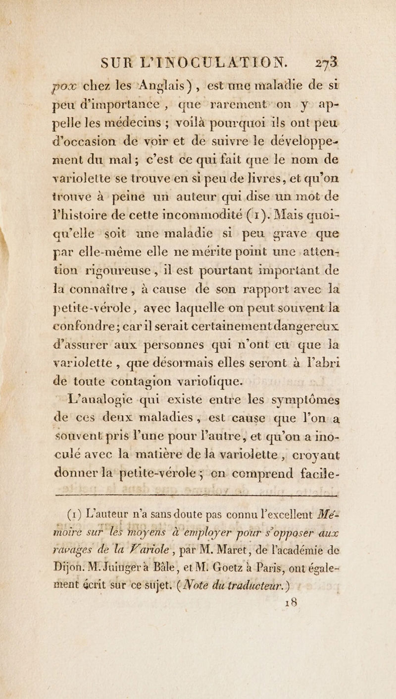 pow chez les ‘Anglais ) , est une maladie de sz peu d’importance » que rarement on y ap- pelle les médecins ; voilà pourquoi ils ont peu d'occasion de voir et de suivre le développe- ment du mal; c’est ce qui fait que le nom de variolette se trouve en si peu de livres, et qu’on trouve à peine un auteur qui dise un mot de l’histoire de cette incommodité (1). Mais quoi- qu’elle soit une maladie si peu grave que par elle-même elle ne mérite point une atien- tion rigoureuse , 1l est pourtant important de la connaître, à cause de son rapport avec la petite-vérole, avec laquelle on peut souvent la confondre: car il serait certainement dangereux d'assurer aux personnes qui n’ont eu que la variolette , que désormais elles seront à Vabri de toute contagion variolique. L’analogie qui existe entre les symptômes de ces denx maladies, est cause que l’on a souvent pris l’une pour Pautre, et qu’on a ino- culé avec la matière de la variolette , croyant donner la petite-vérole; on comprend facile- ee G)L auteur n'a sans doute pas connu l’excellent Mé- moire sur les moyens à employer pour s'opposer aux ravages de la F'ariole , par M. Maret, de l’académie de Dijon. M: Juinger à Bale, et M: Goetz à Paris, ont égale- ment écrit sur ce sujet. (Vote du traducteur.) 15