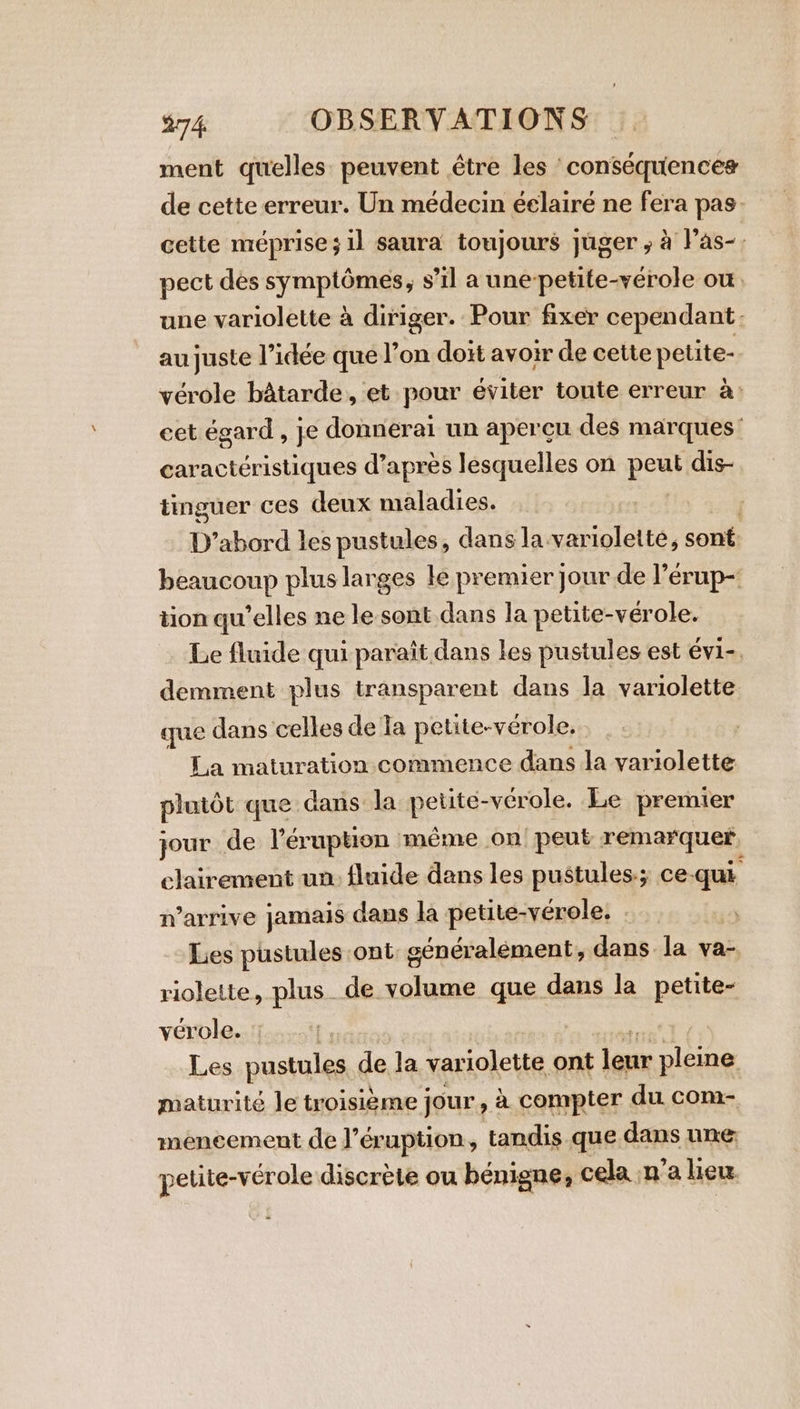 ment quelles peuvent être les conséquences de cette erreur. Un médecin éclairé ne fera pas cette méprise; il saura toujours juger ; à l’as-. pect des symptômes, s’il a une-petite-vérole où une variolette à diriger. Pour fixer cependant: au juste l’idée que l’on doit avoir de cette petite- vérole bâtarde, et pour éviter toute erreur à: cet égard, je donnérai un apercu des marques’ caractéristiques d’après lesquelles on pose dis- tinguer ces deux maladies. D’abord les pustules, dans la. variolette, sont: beaucoup plus larges le premier jour de l’érup- tion qu’elles ne le sont dans la petite-vérole. Le fluide qui paraît dans les pustules est évi-. demment plus transparent dans la variolette que dans celles de fa petite-vérole, La maturation commence dans la variolette plutôt que dans la petite-vérole. Le premier jour de l'éruption même on peut remarquer clairement un: fluide dans les pustules-; ce-qui n’arrive jamais dans la petite-vérole, . | Les pustules ont cénéralement, dans la va- riolette, plus de volume que dans la petite- verole. Les pustules de la variolette ont leur pleine maturité le troisième jour, à compter du com- mencement de J’éruption, tandis que dans une: petite-vérole discrète ou bénigne, cela n’a lieu