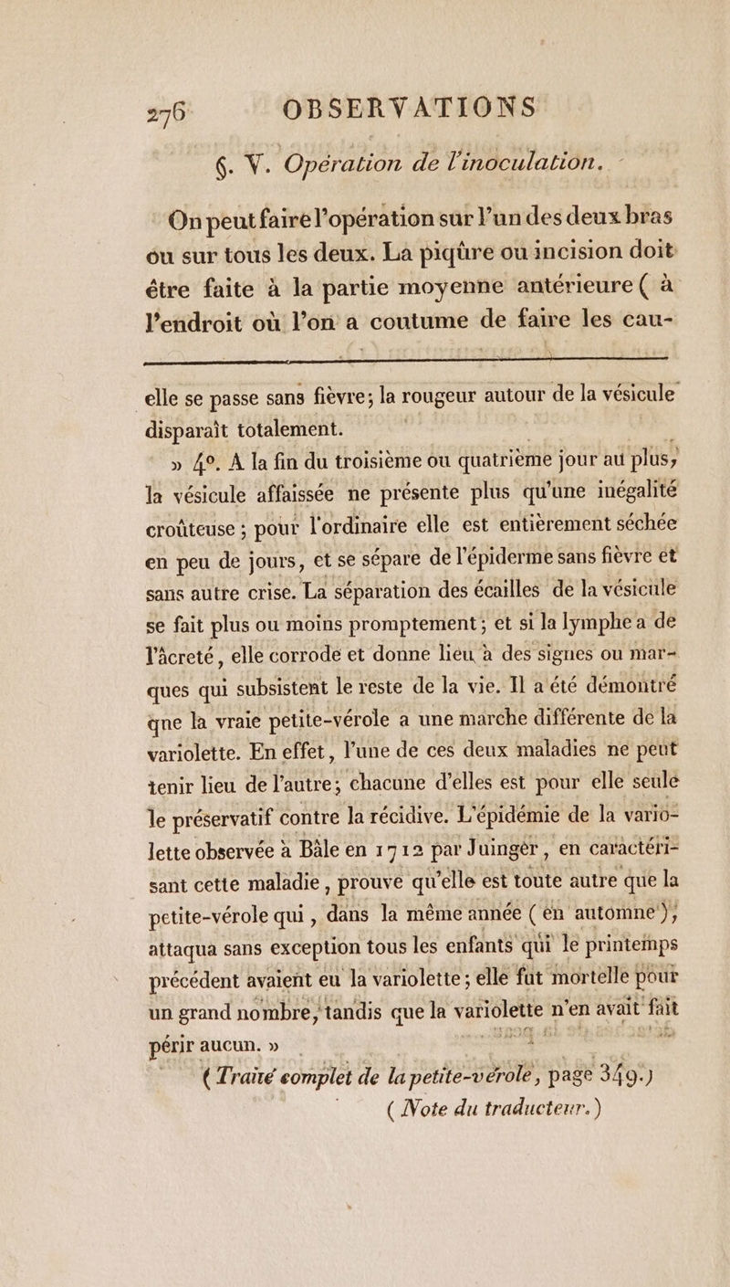 6. Ÿ. Opération de Vinoculation. 14 On peut faire l'opération sur l’un des deux bras ou sur tous les deux. La piqüre ou incision doit étre faite à la partie moyenne antérieure ( à l'endroit où l’on a coutume de faire les cau- “elle se passe sans fièvre; la rougeur autour de la vésicule disparait totalement. | » 4°. À la fin du troisième ou quatrième jour au plus, y la vésicule affaissée ne présente plus qu'une inégalité croûteuse ; pour l'ordinaire elle est entièrement séchée en peu de jours, et se sépare de l'épiderme sans fièvre et sans autre crise. La séparation des écailles de la vésicule se fait plus ou moins promptement ; et si la lymphe a de l'âcreté, elle corrode et donne lieu à des signes ou mar- ques qui subsistent le reste de la vie. Il a été démontré que la vraie petite-vérole a une marche différente de la variolette. En effet, l’une de ces deux maladies ne peut tenir lieu de l’autre; chacune d’elles est pour elle seule le préservatif contre Ja récidive. L'épidémie de la vario- lette observée à Bale en 1712 par Juinger , en caractér I sant cette maladie , prouve qu’elle est toute autre que la petite-vérole qui, dans la même année C en automne + attaqua sans exception tous les enfants qui le printemps précédent avaient eu la variolette ; elle fut mortelle pour un grand nombre, tandis que la de gts n ‘en avait ‘fait périr aucun. » . ecg: Li vente ( Traité complet de la petite-vérole, page 349.) ( Note du traducteur.)