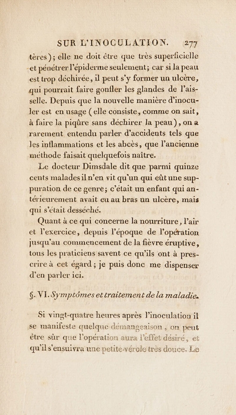 teres); elle ne doit être que tres superficielle -et pénétrer l’épiderme seulement; car si la peau est trop déchirée, il peut s’y former un ulcere, qui pourrait faire gonfler les glandes de l’ais- selle. Depuis que la nouvelle manière d’mocu- ler est en usage ( elle consiste, comme on sait, à faire la piqüre sans déchirer la peau), ona rarement entendu parler d'accidents tels que les inflammations et les abcès, que l’ancienne méthode faisait quelquefois naître. Le docteur Dimsdale dit que parmi quinze cents maladesiln’en vit qu'un qui eût une sup- puration de ce genre; c’était un enfant qui an- térieurement avait eu au bras un ulcère, mais qui s'était desséché. Quant à ce qui concerne la nourriture, l’air et l’exercice, depuis l’époque de l’opération jusqu’au commencement de la fièvre éruptive, tous les praticiens savent ce qu’ils ont à pres- crire à cet égard ; je puis donc me dispenser den parler ici. §. VI. Symptômes et traitement de la maladie, Si vingt-quatre heures après l’inoculation il se manifeste quelque démangeaison , on peut être sûr que l'opération aura l'effet désiré, et 9°) 9 ° ° F : : qu'il s’ensuivra une petite-vérole très douce. Le
