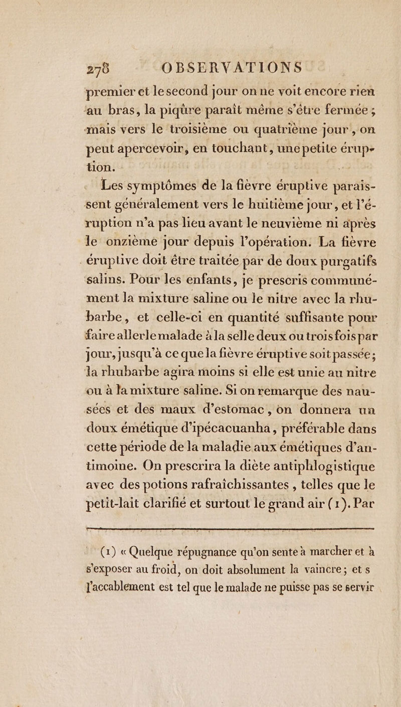 premier et le second jour on ne voit encore rien ‘au bras, la piqüre paraît même s’étre fermée ; mais vers le troisième ou quatrième jour , on peut apercevoir, en touchant, une petile érup- tion. Les symptômes de la fièvre éruptive parais- sent généralement vers le huitième jour, et l’é- ruption n’a pas lieu avant le neuvième ni apres le onzième jour depuis l'opération. La fièvre . €ruplive doit étre traitée par de doux purgatifs salins. Pour les enfants, je prescris communé- ment la mixture saline ou le nitre avec la rhu- barbe, et celle-ci en quantité suffisante pour faire allerle malade à la selle deux outroisfoispar jour, jusqu'à ce que la fièvre éruptive soit passée ; la rhubarbe agira moins si elle est unie au nitre ou à la mixture saline. Si on remarque des nau- sées et des maux d’estomac, on donnera un doux émétique d’ipécacuanha, préférable dans cette période de la maladie aux émétiques d’an- timome. On prescrira la diète antiphlogistique avec des potions rafraichissantes , telles que le petit-lait clarifie et surtout le grand air (1). Par