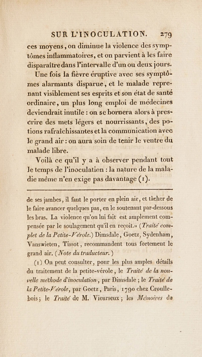 ces moyens, on diminue la violence des symp- tômes inflammatoires, et on parvient à les faire disparaître dans l’intervalle d’un ou deux | jours. Une fois la fièvre eruptive avec ses symptô- mes alarmants disparue, et le malade repre- nant visiblement ses esprits et son état de sante ordinaire, un plus long emploi de médecines deviendrait inutile : on se bornera alors à pres- crire des mets légers et nourrissants, des po- tions rafraichissantes et la communication avec le grand air : on aura soin de tenir le ventre du malade libre. | Voilà ce qu’il y a à observer pendant tout Je temps de l’inoculation : la nature de la mala- die même n’en exige pas davantage (1). de ses jambes, il faut le porter en plein air, et tacher de le faire avancer quelques pas, en le soutenant par-dessous les bras. La violence qu’on lui fait est amplement com- pensée par le soulagement qu'il en recoit.» (Traité com- plet de la Petite-Vérole.) Dimsdale, Goetz, Sydenham, Vanswieten, Tissot, recommandent tous fortement le grand air. (Vote du traducteur.) (1) On peut consulter, pour les plus amples détails du traitement de la petite-vérole, le Traité de la nou- velle methode d'inoculation’, par Dimsdale ; le Traité de la Petite-F'érole, par Goetz, Paris, 1790 chez Croulle- bois; le Traité de M. Vieurseux ; les Mémoires de