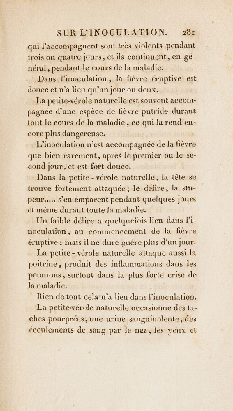 qui ’accompagnent sont tres violents pendant trois ou quatre jours, et ils continuent, en ge- néral, pendant le cours de la maladie. Dans l’inoculation, la fièvre éruptive est douce et n’a lieu qu’un jour ou deux. La petite-vérole naturelle est souvent accom- pagnée d’une espèce de fièvre putride durant tout Je cours de Ja maladie, ce qui la rend en- core plus dangereuse. L’inoculation n’est accompagnée de la fièvre que bien rarement, apres le premier ou le se- cond jour, et est fort douce. Dans la petite - vérole naturelle, la tête se trouve fortement attaquée ; le délire, la stu- peur..... s’en emparent pendant quelques jours et même durant toute Ja maladie. Un faible délire a quelquefois lieu dans li- noculation, au commencement de la fièvre éruptive ; mais il ne dure guere plus d’un jour. La petite - vérole naturelle attaque aussi la poitrine, produit des inflammations dans les poumons, surtout dans la plus forte crise de la maladie. Rien de tout cela n’a lieu dans l’inoculation. La petite-vérole naturelle occasionne des ta- ches pourprées, une urine sanguinolente, des écoulements de sang par le nez, les yeux et
