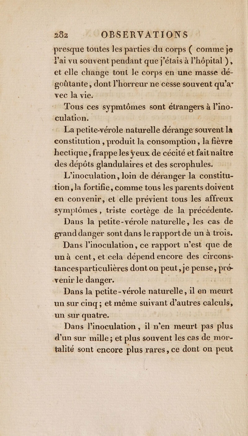 presque toutes les parties du corps ( comme je s’ai vu souvent pendant que j'étais à l’hopital ), et elle change tout le corps en une masse dé- goütante, dont l'horreur ne cesse souvent qu'a” vec la vie. Tous ces sypmtômes sont étrangers à l’ino- culation. | La petite-vérole naturelle dérange souvent la constitution , produit la consomption, la fièvre hectique, frappe les yeux de cécité et fait naître des dépôts glandulaires et des scrophules. L’inoculation, loin de déranger la constitu- tion, la fortifie, comme tous les parents doivent en convenir, et elle prévient tous les affreux symptômes , triste cortège de la précédente. Dans la petite-vérole naturelle, les cas de grand danger sont dans le rapport de un à trois. Dans l’inoculation, ce rapport n’est que de un à cent, et cela dépend encore des circons- tancesparticulières dont on peut, je pense, pre venir le danger. Riu Dans la petite-vérole naturelle, il en meurt un sur cing ; et même suivant d’autres calculs, un sur quatre. Dans l'inoculation , il n’en meurt pas plus d'un sur mille; et plus souvent les cas de mor- talité sont encore plus rares, ce dont on peut