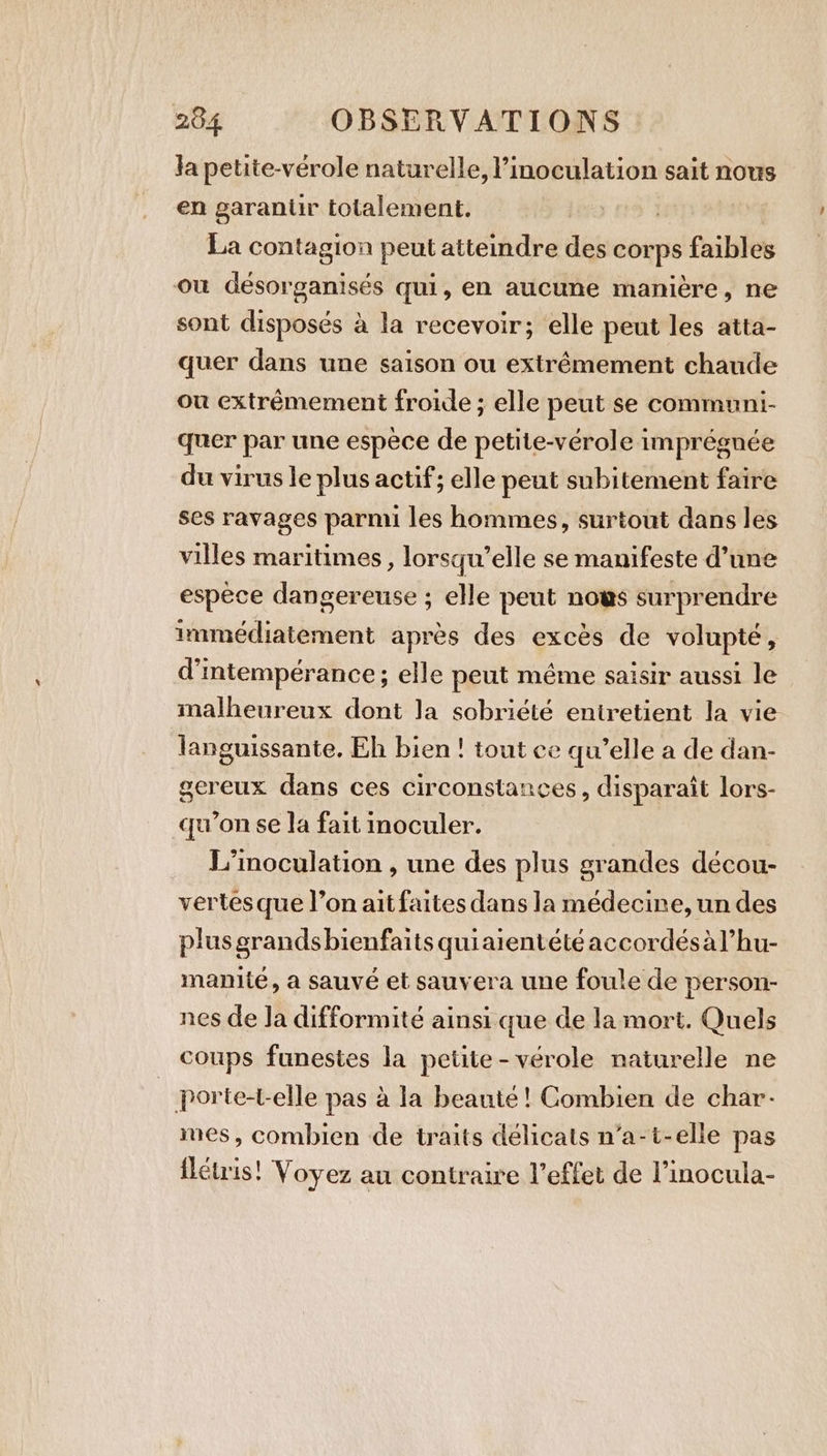 Ja petite-verole naturelle, l’inoculation sait nous en garantir totalement. | La contagion peut atteindre des corps faibles ou désorganisés qui, en aucune manière, ne sont disposés à la recevoir; elle peut les atta- quer dans une saison ou extrêmement chaude ou extrémement froide ; elle peut se communi- quer par une espèce de petite-vérole imprégnée du virus le plus actif; elle peut subitement faire ses ravages parmi les hommes, surtout dans les villes maritimes, lorsqu'elle se manifeste d’une espèce dangereuse ; elle peut nows surprendre immédiatement apres des excès de volupté, d'ntempérance; elle peut même saisir aussi le malheureux dont la sobriété entretient la vie languissante. Eh bien! tout ce qu’elle a de dan- gereux dans ces circonstances, disparaît lors- qu’on se la fait moculer. L’inoculation , une des plus grandes décou- vertes que l’on ait faites dans la médecine, un des plus grands bienfaits quiaientété accordésàl’hu- manité, a sauvé et sauvera une foule de person- nes de Ja difformité ainsi que de la mort. Quels coups funestes la petite -vérole naturelle ne | porte-t-elle pas à la beauté! Combien de char- mes, combien de traits délicats n’a-t-elle pas flétris! Voyez au contraire l’effet de l’inocula-