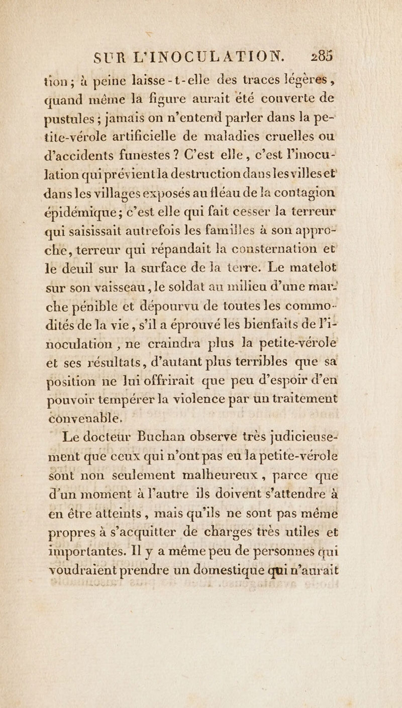 tion; à peine laisse -t-elle des traces legeres , quand même la figure aurait été couverte de pustules ; jamais on n’entend parler dans la pe- tite-vérole artificielle de maladies cruelles ou d'accidents funestes ? C’est elle, c’est l’inocu- lation qui prévient la destruction danses villeset dans les villages exposés au fléau de la contagion épidémique ; c’est elle qui fait cesser la terreur qui saisissait autrefois les familles à son appro- che, terreur qui répandait la consternation et le deuil sur la surface de la terre. Le matelot sur son vaisseau , le soldat au milieu d’une mar: che pénible et dépourvu de toutes les commo- dités de la vie, s’il a éprouvé les bienfaits de Pi- noculation , ne craindra plus la petite-vérole et ses résultats, d’autant plus terribles que sa position ne Jui offrirait que peu @espoir den pouvoir tempérer la violence par un traitement convenable. | Le docteur Buchan observe très judicieuse- ment que ceux qui n’ont pas eu la petite-verole sont non seulement malheureux , parce que d’un moment à l’autre ils doivent s'attendre à en être atteints, mais qu'ils ne sont pas même propres à s’acquitter de charges tres utiles et importantes. Il y a même peu de personnes qui voudraient prendre un domestique qui n’aurait