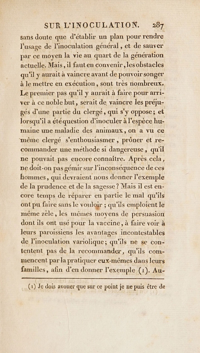 sans doute que d’établir un plan pour rendre l'usage de l’inoculation général , et de sauver par ce moyen la vie au quart de la génération actuelle. Mais, il faut en convenir , les obstacles qu'il y aurait a vaincre avant de pouvoir songer à le mettre en exécution, sont tres nombreux. Le premier pas qu'il y aurait à faire pour arri- ver à ce noble but, serait de vaincre les préju- gés d’une partie du clergé, qui s’y oppose; et lorsqu'il a été question d’inoculer à l’espèce hu- maine une maladie des animaux, on a vu ce même clergé s’enthousiasmer , proner et re- commander une méthode si dangereuse, qu'il ne pouvait pas encore connaître. Aprés cela, ne doit-on pas gémir sur l’inconséquence de ces hommes, qui devraient nous donner l’exemple de la prudence et de la sagesse ? Mais il est en- core temps de réparer en partie le mal qu’ils ont pu faire sans le vouloir ; qu’ils emploient le même zèle, les mêmes moyens de persuasion dont ils ont usé pour la vaccine, à faire voir à leurs paroissiens les avantages incontestables de l’inoculation variolique; qu’ils né se con- tentent pas de la recommander, qu'ils com- mencent par la pratiquer eux-mêmes dans leurs familles, afin d’en donner l'exemple (1). Au- (1) Je dois avouer que sur ce point je ne puis être de