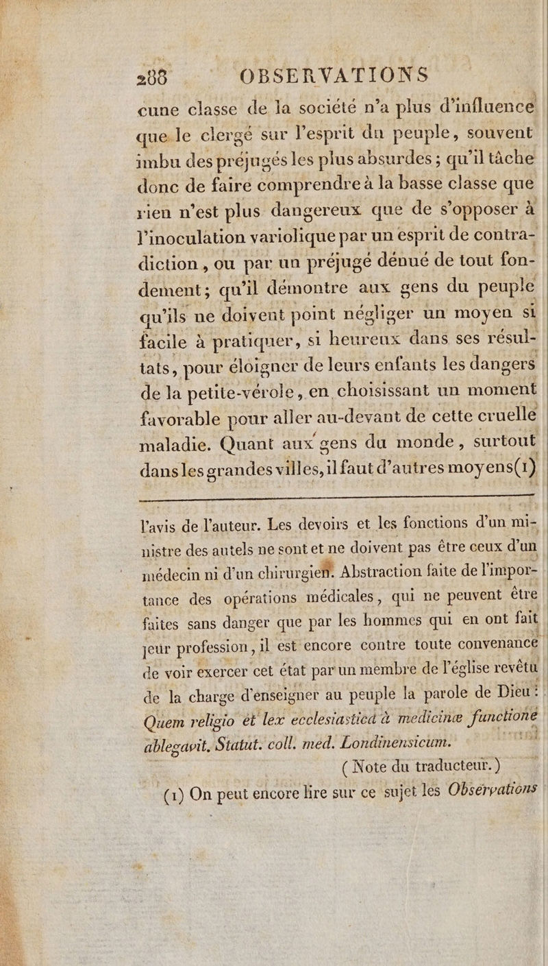 cune classe de la société n’a plus d'influence que.le clergé sur l'esprit da peuple, souvent imbu des préjugés les plus absurdes ; qu’il tâche donc de faire comprendre à la basse classe que rien n’est plus dangereux que de s'opposer à iL inoculation vaviolique pat, un esprit de contra- diction, ou par un préjugé dénué de tout fon- dement ; qu’il démontre aux gens du peuple | qu ils ne doivent point négliger un moyen si facile à pratiquer Fa Lee ‘eux dans ses résul- tats, pour éloigner de leurs enfants les dangers de la petite-vérole, en, choisissant un moment favorable pour Sites au-devant de cette cruelle maladie. Quant aux gens du monde, surtout dans les grandes villes, il faut d’autres moyens(1) — ———————————— l'avis de l’auteur. Les devoirs et les fonctions d’un mi- nistre des autels ne sont et ne doivent pas être ceux d’un médecin ni d’un chir ur -gien. Abstraction faite de I’ impor- tance des operations médicales , qui ne peuvent étre faites sans danger que par les hommes qui en ont fait jeur profession, il est encore contre toute convenance | de voir exercer cet état par un membre de l'église revêtu de la charge d'enseigner au peuple la parole de Dieu: Quem religio et ‘lex ecclestasticd à medicine functione able savit, Statut. coll. med. Londinensicum. ee, ( Note du traducteur. ) (1) On peut encore lire sur ce sujet les Observations