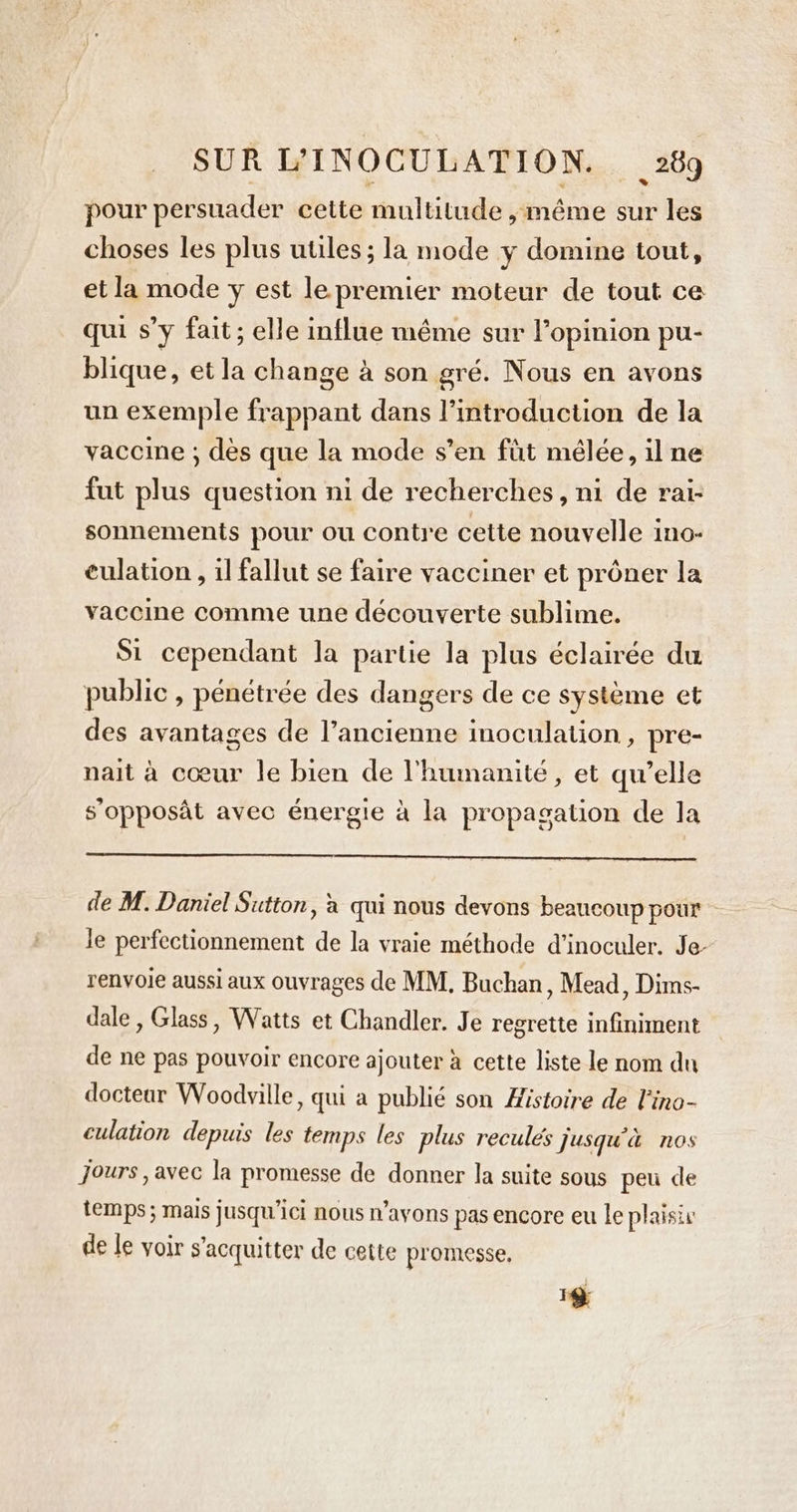 pour persuader cette multitude ,méme sur les choses les plus utiles; la mode y domine tout, et la mode y est le premier moteur de tout ce qui s’y fait; elle influe même sur l'opinion pu- blique, et la change à son gré. Nous en avons un exemple frappant dans l'introduction de la vaccine ; dès que la mode s’en fût mêlée, il ne fut plus question ni de recherches, ni de rai- sonnements pour ou contre cette nouvelle ino- culation, il fallut se faire vacciner et prôner la vaccine comme une découverte sublime. Si cependant la partie la plus éclairée du public , pénétrée des dangers de ce systeme et des avantages de l’ancienne inoculation , pre- nait à coeur le bien de l'humanité, et qu’elle s’opposât avec énergie à la propagation de la de M. Daniel Sutton, à qui nous devons beaucoup pour Je perfectionnement de la vraie méthode d’inoculer. Je- renvoie aussi aux ouvrages de MM, Buchan, Mead, Dims- dale , Glass, Watts et Chandler. Je regrette infiniment de ne pas pouvoir encore ajouter à cette liste le nom du docteur Woodville, qui a publié son Histoire de l'ino- culation depuis les temps les plus reculés jusqu'à nos Jours , avec la promesse de donner la suite sous peu de temps ; mais jusqu'ici nous n’ayons pas encore eu le plaisiv de le voir s'acquitter de cette promesse, 18