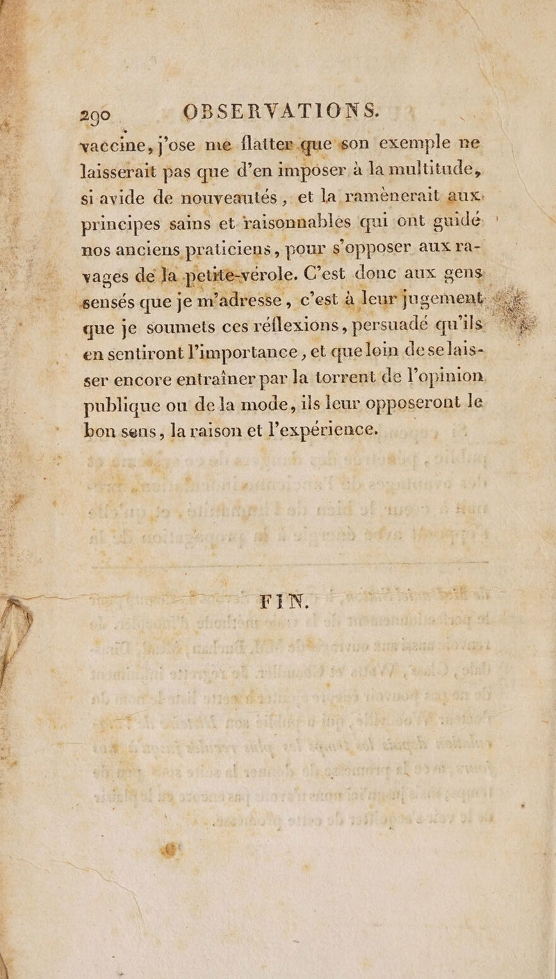 &gt; 91 2%. : OBSERVATIONS. vaccine, j'ose me flatter. que son exemple ne Le \ a laisserait pas que d’en imposer à la multitude, ne si avide de nouveautés , et la rameneratt aux) “4 principes sains et raisonnables qui ont guide ' pe nos anciens praticiens , pour s’ ppposer. aux ra- : # vages de Ja petite-vérole. C’est donc aux gens. | gents que je m'adresse, c’est à. icgfuscname que je soumets ces réflexions, persuadé qu ils: ge en sentiront l’importance , et que loin dese lais- ser encore entrainer par la torrent de l opinion. publique ou de la mode, ils leur opposeront le bon sens, la raison et l'expérience. __ are Sen