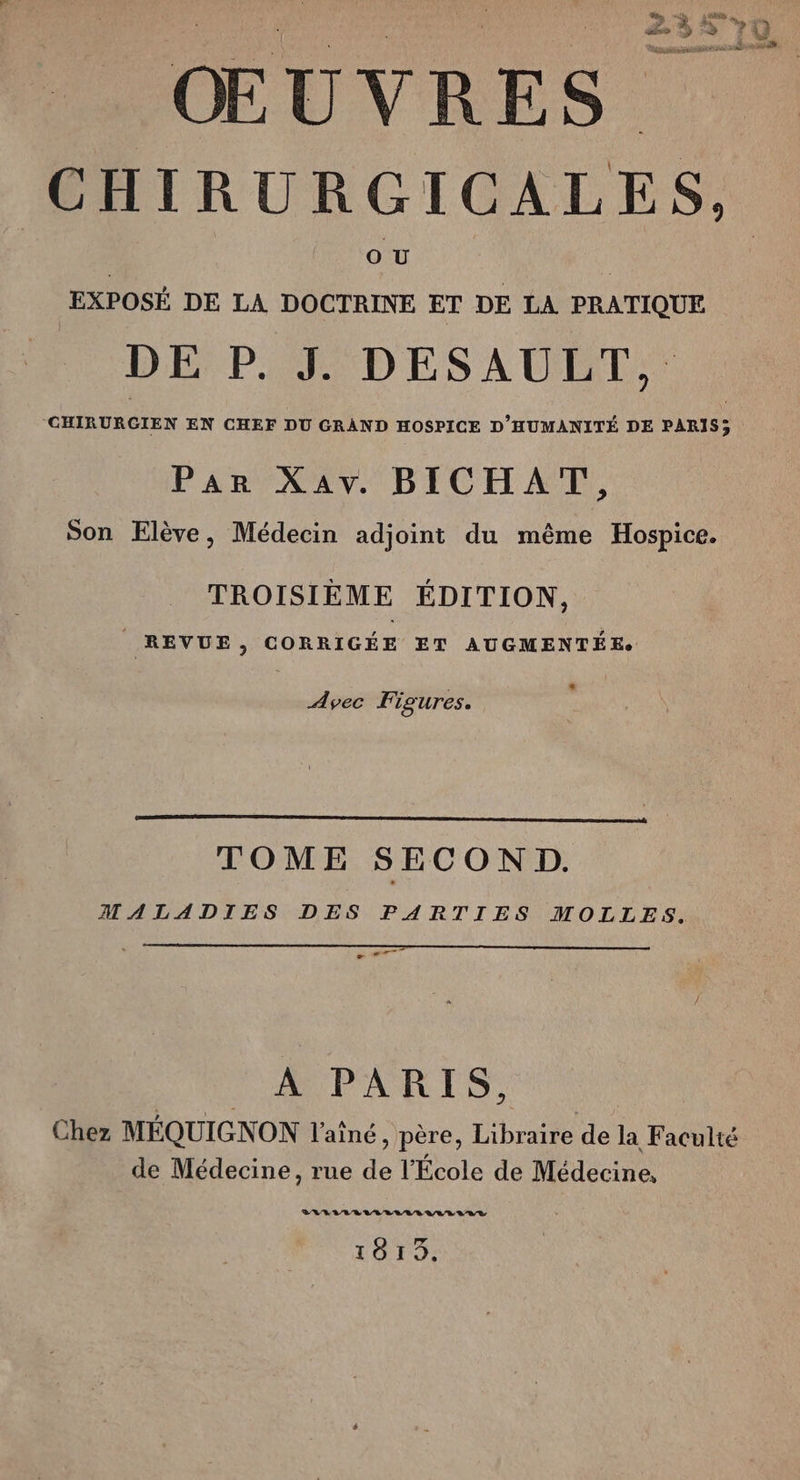 se De de 7 Le 5 Ho Ki F4 ; Ÿ ŒUVRES. CHIRURGICALES, OU EXPOSÉ DE LA DOCTRINE ET DE LA PRATIQUE DE P. J. DESAULT, CHIRURGIEN EN CHEF DU GRAND HOSPICE D'HUMANITÉ DE PARIS; Par Xav. BICHAT, Son Elève, Médecin adjoint du même Hospice. TROISIÈME ÉDITION, REVUE, CORRIGÉE ET AUGMENTÉE. * Avec Figures. TOME SECOND. MALADIES DES PARTIES MOLLES. pe à E DPARIS 0. Chez MÉQUIGNON l'aîné, père, Libraire de la Faculté de Médecine, rue de l’École de Médecine, VRVLVREVLLLALEVLLVLIT 1813.