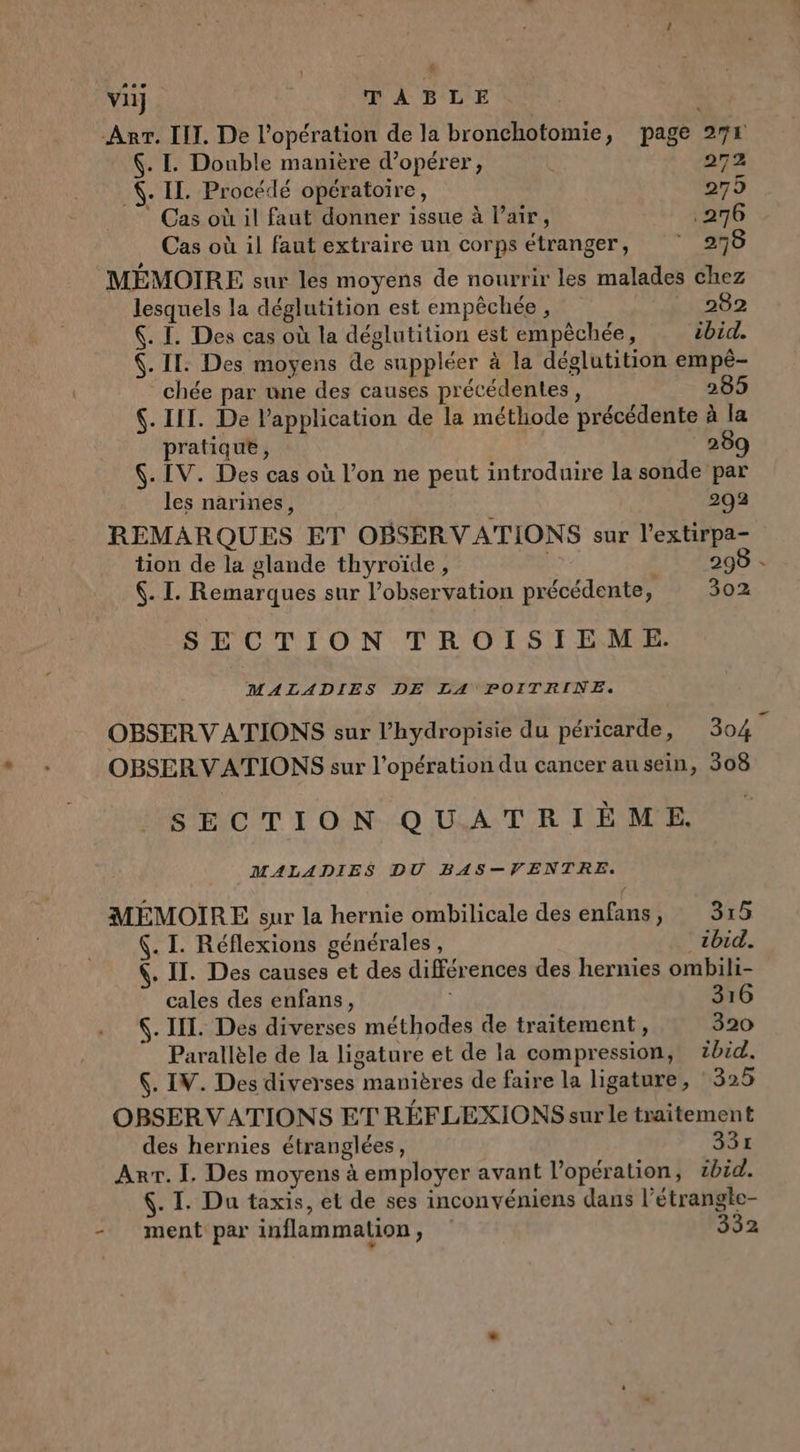 | L. vil} TABLE Arr. III. De l'opération de la bronchotomie, page 274 . I. Double manière d'opérer, 272 . IL. Procédé opératoire, 275 Cas où il faut donner issue à l'air, .276 Cas où il faut extraire un corps étranger, 278 MÉMOIRE sur les moyens de nourrir les malades chez lesquels la déglutition est empêchée , 282 . I. Des cas où la déglutition est empèchée, ibid. (. IT. Des moyens de suppléer à la déglutition empé- chée par une des causes précédentes, 205 $. IIT. De l'application de la méthode précédente à la pratique, 289 $. IV. Des cas où l’on ne peut introduire la sonde par les narines, 203 REMARQUES ET OBSERVATIONS sur l’extirpa- tion de la glande thyroïde , nu: : 298 - . I. Remarques sur l’observation précédente, 302 SECTION TROISIEM E. MALADIES DE LA POITRINE. OBSERVATIONS sur l’hydropisie du péricarde, 304 7 OBSERVATIONS sur l'opération du cancer au sein, 308 SECTION QUATRIÈME. MALADIES DU BAS—VENTRE. MEMOIRE sur la hernie ombilicale des énfans LA SE (. I. Réflexions générales , zbid. 4. IT. Des causes et des différences des hernies ombili- cales des enfans, | 316 6. IL. Des diverses méthodes de traitement, 320 Parallèle de la ligature et de la compression, zbid. $. IV. Des diverses manières de faire la ligature, 325 OBSERVATIONS ET RÉFLEXIONS sur le traitement des hernies étranglées, 331 Arr. I. Des moyens à employer avant l'opération, ibid. 4. I. Du taxis, et de ses inconvéniens dans l’étrangte- - ment par inflammation, 332