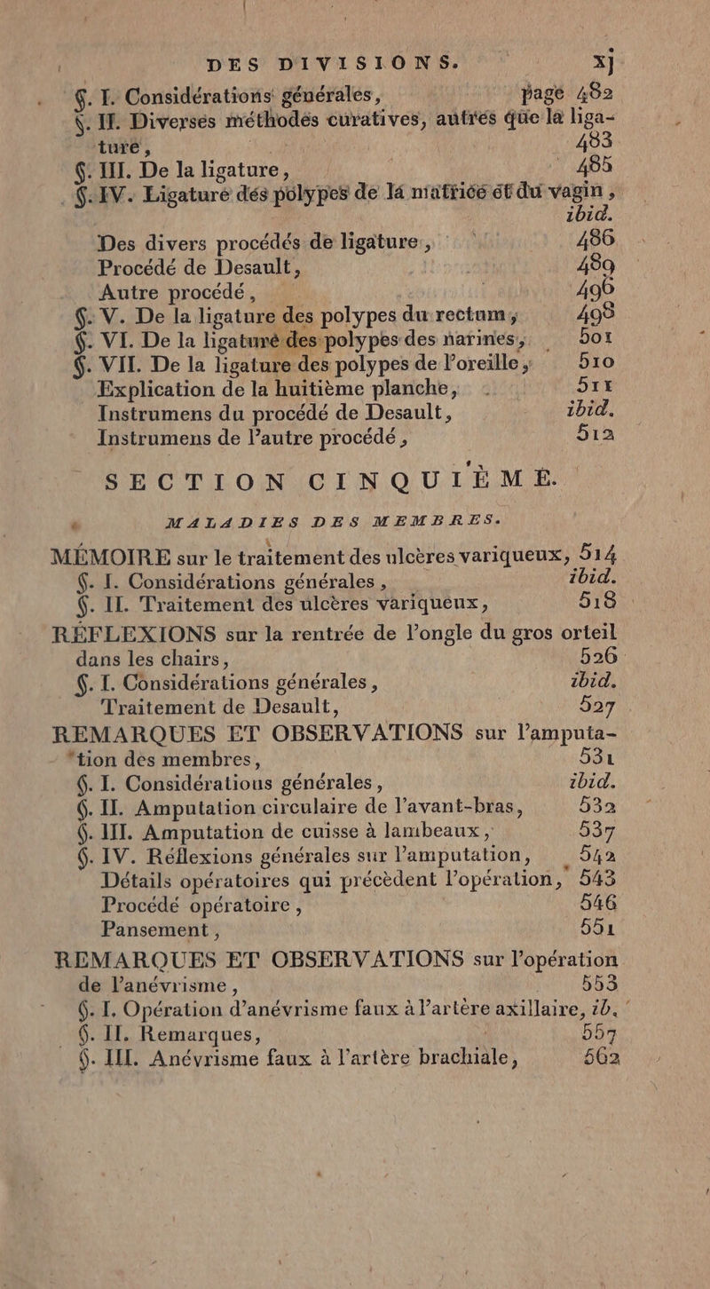 DES DIVISIONS. x] $. I. Considérations générales, pag é 482 \. IT. Diverses méthodés curatives, autres qüe la liga- ture , | 493. . IT. De la ma 455 $:IV. Ligaturé dés polypes de 14 nratricé ét du vue j 1bi Des divers procédés de ligature, 486. Procédé de Desault, 489 Autre procédé, 496 $. V. De la ligature des polypes durectum, 498 $. VI. De la ligatumé des: polypes des narines, 501 $. VIL. De la ligature des polypes de Poreille ; bio Explication de la huitième planche, | he: Instrumens du procédé de Desault, + AUZ DEC: Instrumens de l’autre procédé , 512 SECTION CINQUIÉËM EÉ. ‘ MALADIES DES MEMBRES. MÉMOIRE sur le traitement des ulcères variqueux, 514 $. I. Considérations générales , 2bid. $. IL. Traitement des ulcères variqueux, 518 : RÉFLEXIONS sur la rentrée de l’ongle du gros orteil dans les chairs, 526: €. I. Considérations générales, ibid. Traitement de Desault, 527 REMARQUES ET OBSERVATIONS sur l’amputa- tion des membres, 531 . I. Considératious générales, ibid. 6. II. Amputation circulaire de l’avant-bras, 532 6. III. Amputation de cuisse à lambeaux, 537 6. IV. Réflexions générales sur Pamputation, 642 Détails opératoires qui précèdent l'opération, 543 Procédé opératoire, 546 Pansement, 551 REMARQUES ET OBSERVATIONS sur l'opération de l’anévrisme, 553 6. I. Opération d’anévrisme faux à artère axillaire, 10.” $. II. Remarques, 557 _ $. LIL. Anévrisme faux à l’artère brachiale, 562