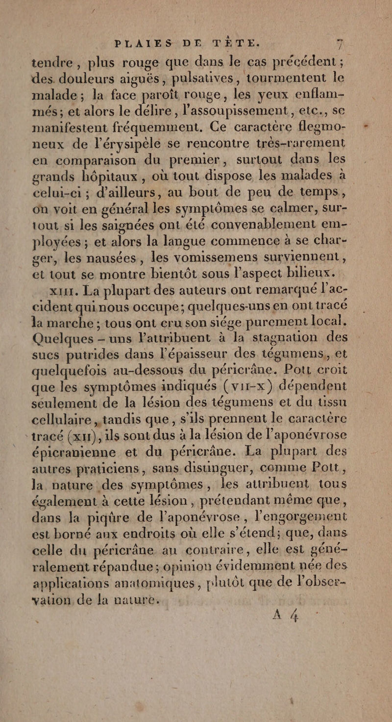 tendre, plus rouge que dans le cas précédent ; des. douleurs aiguës, pulsatives, tourmentent le malade; la face paroît rouge, les yeux enflam- més ; et alors le délire, l’assoupissement,, etc., se manifestent fréquemment. Ce caractère flegmo- neux de l’érysipéle se rencontre trés-rarement en comparaison du premier, surtout dans les grands hôpitaux , où tout dispose les malades à celui-ci ; d’ailleurs, au bout de peu de temps, on voit en général les symptômes se calmer, sur- tout si les saignées ont été convenablement em-. ployées ; et alors la langue commence à se char- ger, les nausées, les vomissemens surviennent, et tout se montre bientôt sous l'aspect bihieux. xx. La plupart des auteurs ont remarqué l’ac- cident qui nous occupe; quelques-uns en ont tracé la marche ; tous ont cru son siége purement local. Quelques - uns Pattribuent à la stagnation des sucs putrides dans l'épaisseur des tégumens,, et quelquefois au-dessous du péricräne. Pots croit que les symptômes indiqués (vir-x) dépendent seulement de la lésion des tégumens et du ussu cellulaire tandis que, s'ils prennent le caractère tracé (x), Us sont dus à la lésion de laponévrose épicranienne et du péricrâne. La plupart des autres praticiens, sans disunguer, cemime Pott, la nature des symptômes, les attribuent tous également à cetie lésion , prétendant même que, dans la piqüre de l’aponévrose, l’engorgement est borné aux endroits où elle s’étend; que, dans celle du péricrâne au contraire, elle est géné- ralement répandue ; opinion évidemment née des applications anatomiques , plutôt que de Pobser- vauon. de la nature. | À 4