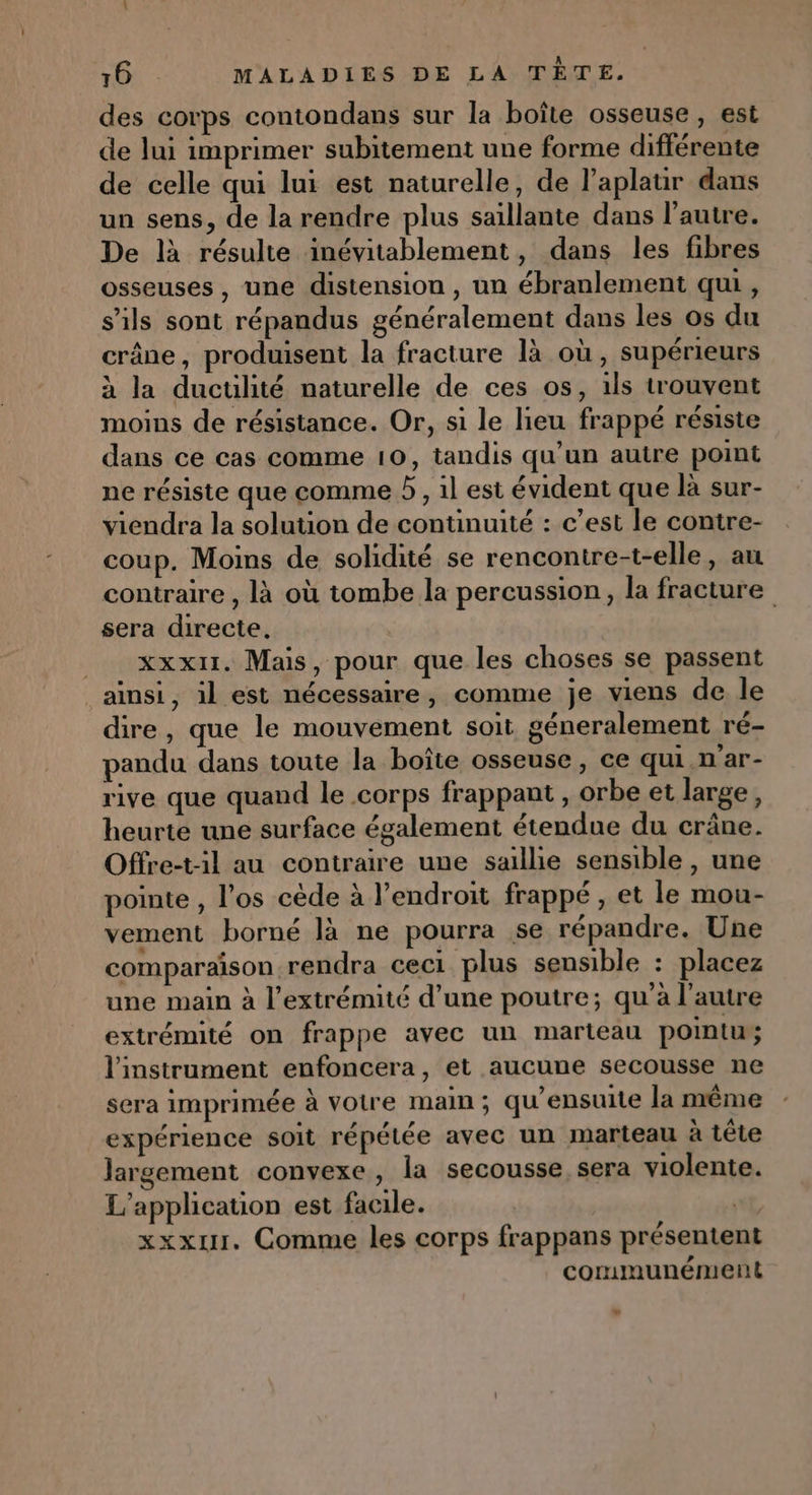 des corps contondans sur la boîte osseuse, est de lui imprimer subitement une forme différente de celle qui lui est naturelle, de l’aplatir dans un sens, de la rendre plus saillante dans l’autre. De là résulte inévitablement, dans les fibres osseuses , une distension , un ébranlement qui , s'ils sont répandus généralement dans les os du crâne, produisent la fracture là où , supérieurs à la ductilité naturelle de ces os, 1ls trouvent moins de résistance. Or, si le lieu frappé résiste dans ce cas comme 10, tandis qu’un autre point ne résiste que comme D , il est évident que là sur- viendra la solution de continuité : c’est le contre- coup. Moins de solidité se rencontre-t-elle, au contraire , là où tombe la percussion, la fracture sera directe, xxx. Mais, pour que les choses se passent ainsi, il est nécessaire, comme je viens de le dire, que le mouvement soit géneralement ré- pandu dans toute la boîte osseuse, ce qui n'ar- rive que quand le corps frappant , orbe et large, heurte une surface également étendue du crâne. Offre-t-il au contraire une saillie sensible , une pointe , l'os cède à l'endroit frappé, et le mou- vement borné là ne pourra se répandre. Une comparaison rendra ceci plus sensible : placez une main à l'extrémité d’une poutre; qu'à l’autre extrémité on frappe avec un marteau pointu l'instrument enfoncera, et aucune secousse ne sera imprimée à votre main ; qu’ensuite la même expérience soit répétée avec un marteau à tête largement convexe, la secousse sera violente. L'application est facile. ( xxxur. Comme les corps frappans présentent communément