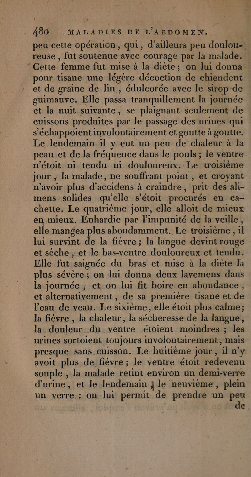 | , 480. MALADIES DE L'ABDOMENW. | peu cette opération, qui, d’ailleurs peu doulow«. reuse , fut soutenue avec courage par la malade. * Cette femme fut muse à la diète; on lui donna pour tisane une légère décoction de chiendent et de graine de lin, édulcorée avec le sirop de guimauve. Elle passa tranquillement la journée et la nuit suivante, se plaignant seulement de euissons produites par le passage des urines qui s’'échappoient mvolontairement et goutte à goutte. Le lendemain 1l y eut un peu de’ chaleur à la peau et de la fréquence dans le pouls ; le ventre n’étoit ni tendu ni douloureux. Le troisième jour ; la malade, ne souffrant point , et croyant n'avoir plus d accidens à craindre ; prit des ali- mens solides qu’elle s’étoit procurés en ca- chette. Le quatrième jour, elle alloit de mieux en mieux, Enhardie par l'impunité de la veille, elle mangea plus abondamment. Le troisième , il lui survint de la fièvre; la langue devint rouge et sèche, et le bas-venire doute et tendu. Elle Fe saignée du bras et mise à la diète la plus sévère ; on lui donna deux lavemens dans la journée ; et on lui fit boire en abondance , et alternativement, de sa premiére tisane et de l’eau de veau. Le sixième, elle étoit plus calme; la fièvre , la chaleur, la sécheresse de la langue, la douleur du ventre étoient moindres ; les urines sortoient toujours involontairement, mais presque sans cuisson. Le huiuéme ]; jour , æ n'y avoit plus de fièvre ; le ventre étoit redevenu souple , la malade retint environ un demi-verre d'urine, et le lendemain j le neuvième, plem un verre : on lui permit de prendre un peu de