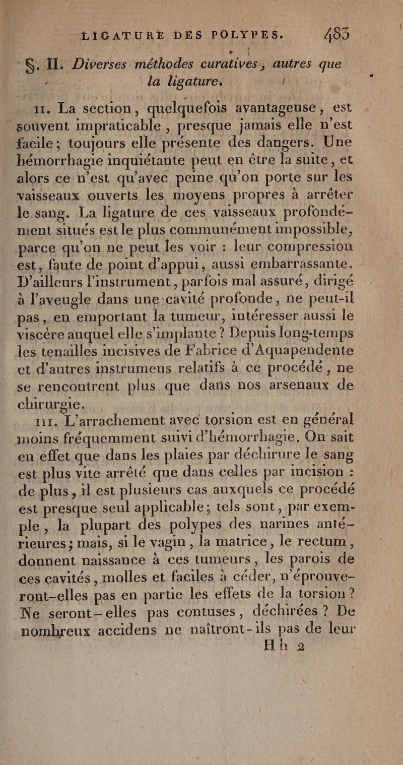 *&amp;. Il. Diverses méthodes curatives, autres que . M la ligature. fin | x. La section, quelquefois ayantageuse, est souvent impraticable , presque jamais elle n’est facile ; toujours elle présente des dangers. Une hémorrhagie inquiétante peut en être la suite, et alors ce n’est qu'avec peine qu’on porte sur Îles vaisseaux ouverts les moyens propres à arrêter le sang. La ligature de ces vaisseaux profonde- ment situés est le plus communément impossible, parce qu'on ne peut les voir : leur compression est, faute de point d'appui, aussi embarrassante. D'ailleurs l'instrument, parfois mal assuré, dirigé à l’aveugle dans une:cavité profonde, ne peut-il pas, en emportant la tumeur, intéresser aussi le viscère auquel elle s'implante ? Depuis long-temps les tenailles incisives de Fabrice d’Aquapendente et d’autres instrumens relatifs à ce procédé, ne se rencontrent plus que dans nos arsenaux de chirurgie. ur. L'arrachement avec torsion est en général moins fréquemment suivi d’hémorrhagie. On sait en effet que dans les plaies par déchirure le sang est plus vite arrêté que dans celles par InC1SiON : de plus, il est plusieurs cas auxquels ce procédé est presque seul applicable; tels sont, par exem- ple, la plupart des polypes des narmes anté— rieures ; mais, si le vagin , la matrice, le rectum, donnent naissance à ces tumeurs, les parois de ces cavités, molles et faciles à céder, n’éprouve- ront-elles pas en partie les effets de la torsion ? Ne seront-elles pas contuses, déchirées ? De nombreux accidens ne naîtront-1ls pas de leur