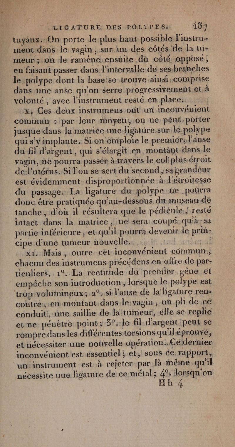 eue .LIGATURE DES POLYPES: 487 tuyaux.:On porte le plus haut possible linstru- ment dans le vagin, sur un des côtés de la tui- meur ; on-le ramène-ensüite du côté opposé, en faisant passer dans l’mvervalle de ses:branches le polype dont la base se trouve ainsi comprise dans une anse qu'on serre progressivement el à volonté , avec l'instrument resté en place: x, Ces deux instrumens ont un inconvénient commun : par leur moyen, .on ne péut, porter jusque dans la matrice une ligatüre.sur.le.polype qui s’y implante. Sion emploie le premicr; l'anse du fil d'argent , qui s’élargit en, montänt: dans le vagin, ne pourra passér à travers le coliplus.étroit de l'utérus. Si l’on sesert du second ;:sa grandeur est évidemment disproportionnée : à: d'étroitesse du passage. La ligature :du polype :ñe . pourra donc être pratiquée qu’au-dessous, du museau de tanche , d’où il résultera que le pédiéule.; resté intact dans la matrice , ne sera: coupé: qu'à-sa partie inférieure, et qu'il pourra devenir.de priû- cipe d’une tumeur nouvelle. Lot xr. Mais, outre cét inconvénient commun, chacun des instrumens-précédens en offre de par- ticuliers.. 1°. La rectitude du preniier gène et empêche son introduction, lorsque le polype: est contre, en montant:dans le vagin, un ph de ce couduit!,-une saillie de la tumeur, élle se rephe et ne pénètre point ; 5°: le fil d'argent peut se rompredansles différentes torsions qu'iléprouve, et nécessiter une nouvelle opération, Céldernier inconvénient est essentiel ; et, sous ce rapport, un instrument est à rejeter par Ja même qu'il nécessite uue ligature de ce métal; 4°: lorsqu'on HR