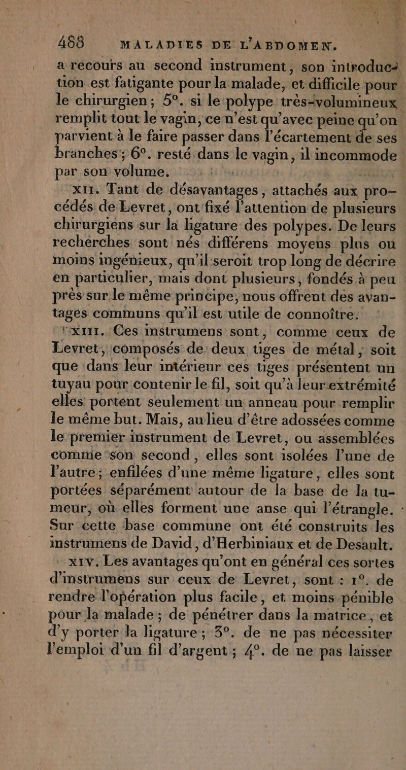 L a ‘ 468 MALADIES DE L'ABDOMEN. a recours au second instrument, son introduc2 tion est fatigante pour la malade, et difficile pour. le chirurgien; 5°. si le ‘polype très-volumineux. rempht tout le vagin, ce n’est qu'avec peine qu’on parvient à le faire passer dans l’écartement de ses branches; 6°. resté dans le vagin, il mcommode par son volume. h A lé) GI x11. Tant de désavantages , attachés aux pro- cédés de Levret, ont fixé l'attention de plusieurs chirurgiens sur la ligature des polypes. De leurs recherches sont nés différens moyens plus où moins ingénieux, qu'il'seroit trop long de décrire en particulier, mais dont plusieurs, fondés à peu près sur, le même principe, nous offrent des avan- tages communs qu'il est utile de connoître. ‘xrir, Ces instrumens sont, comme ceux de Levret, composés de deux tiges de métal ; soit que ‘dans leur intérieur ces tiges présentent un tuyau pour contenir le fil, soit qu’à leurextrémité elles portent seulement un anneau pour remplir le même but. Mais, au lieu d’être adossées comme le premier instrument de Levret, ou assemblées comme‘son second, elles sont isolées l’une de l'autre; enfilées d’une même ligature, elles sont portées séparément autour de la base de la tu- meur, où elles forment une anse qui l’étrangle. : Sur cette base commune ont été construits les instrumens de David, d'Herbiniaux et de Desault. x1V. Les avantages qu'ont en généralices sortes d’instrumens sur ceux de Levret, sont : 1°. de rendre l'opération plus facile, et moins pénible pour la malade; de pénétrer dans la matrice ; et d'y porter la ligature; 3°. de ne pas nécessiter l'emploi d'un fil d'argent ; 4°. de ne pas laisser