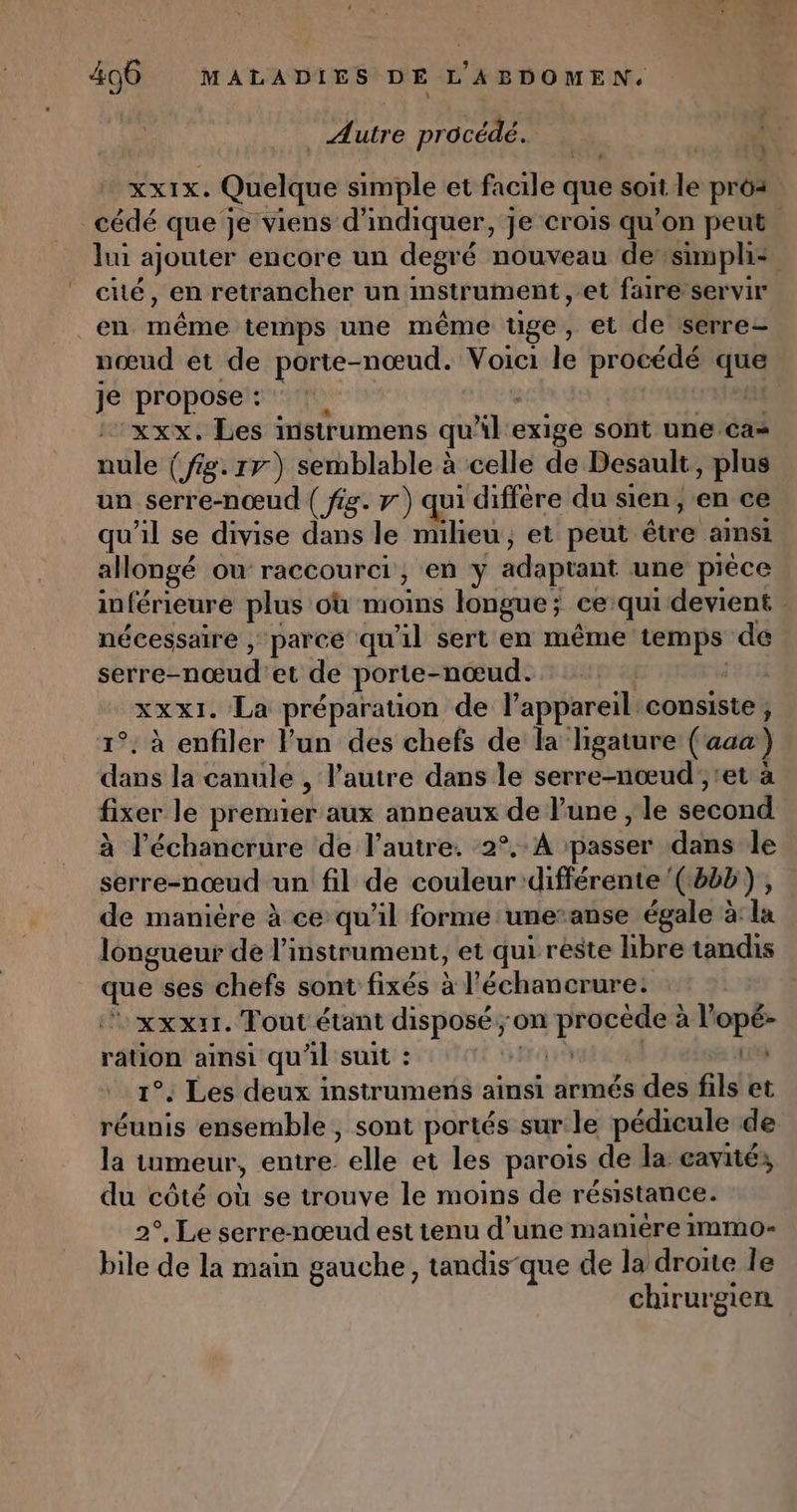 _ Autre procédé. : NAS XXIX. Qfclque simple et facile que soit le pros cédé que je viens d'indiquer, je crois qu’on peut. lui ajouter encore un degré nouveau desimplis cité, en retrancher un instrument, et faire servir en rh te temps une même tige , et de serre- nœud et de porte-nœud. Voici le procédé que Je propose: !. | xxx. Les instrumens qu'il exige soht-une ai nule (fig. rr) semblable à celle de Desault , plus un serre-nœud ( fig. 7) qui différe du sien, en ce qu'il se divise dans le RP et peut étre ainsi allongé ou raccourci, en y adaptant une pièce inférieure plus où moins longue; ce qui devient nécessaire , parce qu'il sert en même ane de serre- nœud et de porte-nœud. | xxx1. La préparation de l'appareil. consiste, 1°. à enfiler lun des chefs de la higature (aaa) dans la canule , l’autre dans le serre-nœud ;, et à fixer le premier aux anneaux de l’une , le second à l’échancrure de l’autre. 2°. A ‘passer dans le sm nés un fil de couleur différente’ (8bb), de manière à ce qu'il forme une-anse égale à: la longueur de l'instrument, et qui reste libre tandis que ses chefs sont fixés à l'échancrure: | xxxri. Tout étant disposé ; on due ur: à l +” ration ainsi qu'il suit : | 1°. Les deux instrumens ainsi armés des fils et réunis ensemble, sont portés sur le pédicule de la tumeur, entre elle et les parois de la cavités du côté où se trouve le moins de résistance. 2°. Le serre-nœud est tenu d’une manière immo- bile de la main gauche, tandis-que de la droite le chirurgien