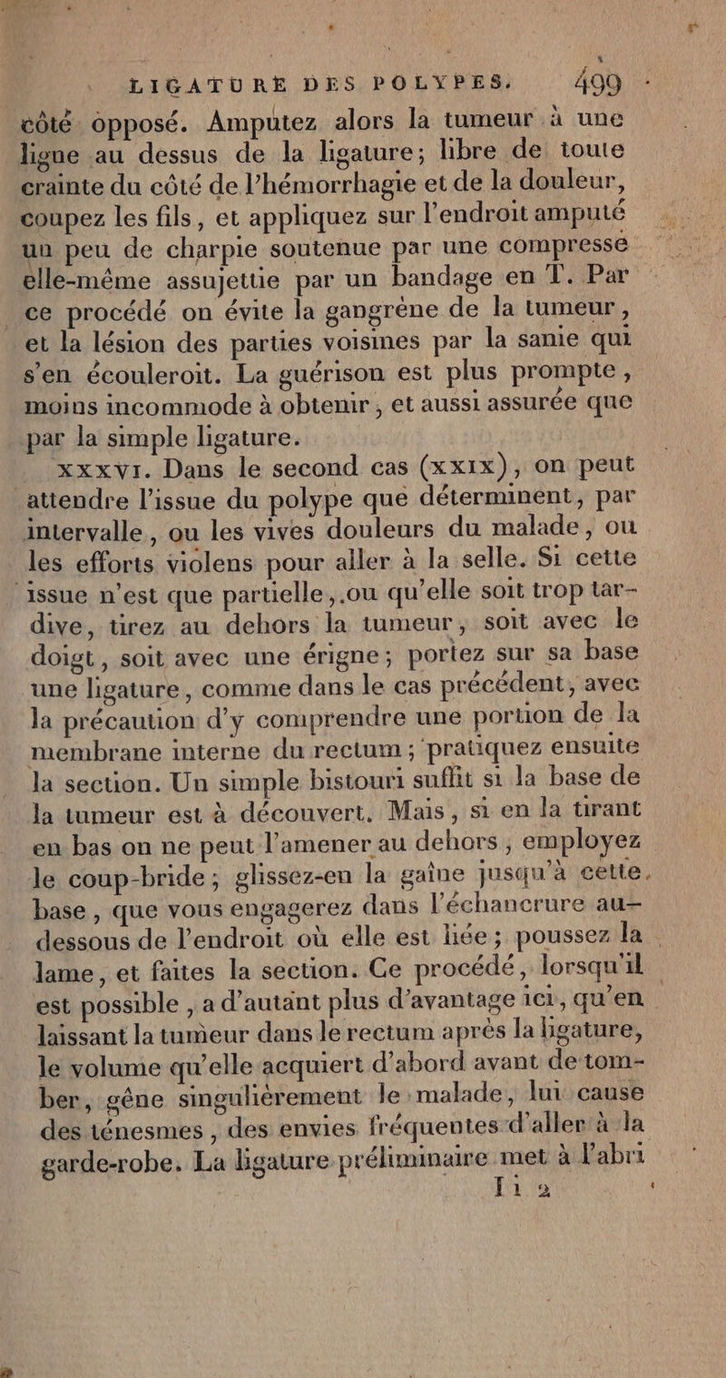 : LIGATURE DES POLYPES. 499 côté opposé. Ampuütez alors la tumeur à une ligne au dessus de la ligature; libre de toute crainte du côté de l’hémorrhagie et de la douleur, coupez les fils, et appliquez sur l'endroit amputé un peu de charpie soutenue par une compressé elle-même assujettie par un bandage en T. Par ce procédé on évite la gangrène de la tumeur, et la lésion des parties voisines par la same qui s’en écouleroit. La guérison est plus prompte, moins incommode à obtenir , et aussi assurée que par la simple ligature. _ xxxvr. Dans le second cas (xxix), on peut attendre l'issue du polype que déterminent, par intervalle, ou les vives douleurs du malade, ou les efforts violens pour aller à la selle. Si cette ‘issue n’est que partielle, .ou qu’elle soit trop tar- dive, tirez au dehors la tumeur, soit avec le doigt , soit avec une érigne ; portez sur sa base une ligature, comme dans le cas précédent, avec la précaution d'y comprendre une poruon de la membrane interne du rectum ; pratiquez ensuite la section. Un simple bistouri suflit si la base de la tumeur est à découvert, Mais, si en la tirant en bas on ne peut l’amener au dehors , employez le coup-bride; ghissez-en la gaine jusqu’à cette, base , que vous engagerez dans l’échancrure au- dessous de l'endroit où elle est liée; poussez la lame , et faites la section. Ge procédé, lorsqu'il est possible , a d’autant plus d'avantage icr, qu'en | laissant la tumeur dans le rectum après la hgature, le volume qu’elle acquiert d’abord avant de tom- ber, géne singuliérement le malade, lui cause des ténesmes , des envies fréquentes d'aller à ‘la garde-robe. La ligature préliminaire met à Pabri | Ji 2