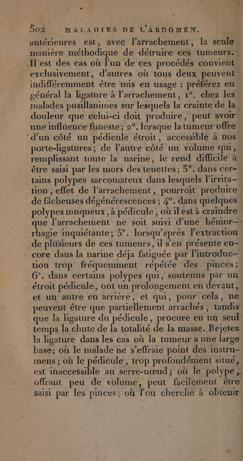 } 502 MALADIES DE L'ABDOMEN. manière méthodique de détruire ces tumeurs. Il est des cas où l’un de ces procédés convient exclusivement, d’autres où tous deux peuvent général la ligature à l’arrachement, 1°. chez les douleur que celui-ci doit produire, peut avoir une inflüence funeste; 2°. Jorsque la tumeur offre ‘d’un côté un pédicule étroit, accessible à nos porte-ligatures ; de l’autre côté un volume qui, remplissant toute la narine, le rend difficile à être saisi par les mors des teneltes; 3°. dans cer- tains polypes sarcomateux dans lesquels l’irrita- tion , effet de l’arrachement, pourroit produire de fâcheuses dégénérescences ; 4°. dans quelques que l’arrachement ne soit suivi d’une hémor- rhavie inquiétante : 5°. lorsauw’après lPextracton o Na) ED ” | e P t P. de plüsieurs de ces tumeurs, 1l s'en présente en- tion trop fréquemment répétée des pinces; 6°. dans certains polypes qui, soutenus par un étroit pédicule, ont un prolongement en devant, et un autre en arriére, et qui, pour cela, ne que la ligature du pédicule, procure en un seul temps la chute de la totalité de la masse. Rejetez la ligature dans les cas où la tumeur a une large base; où le malade ne s’effraie point des instru- mens ; Où le pédicule , trop profondément situé, est inaccessible au $erre-nœud; où le polype, offrant peu de volume, peut facilement être saisi par les pinces; où l'on cherche à obtenir