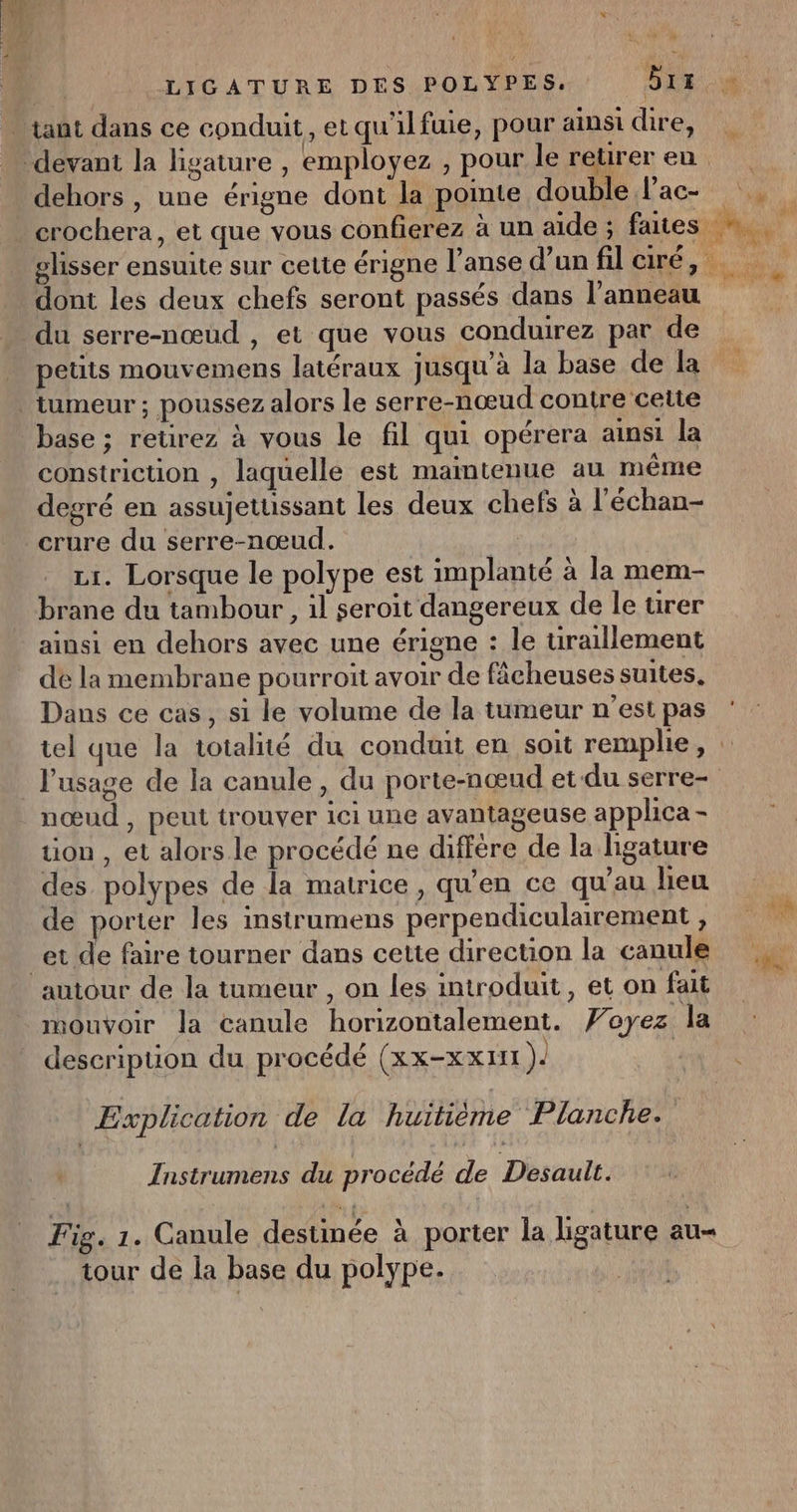 … tant dans ce conduit, et qu'ilfuie, pour ainsi cire, devant la ligature , employez , pour le reureren dehors , une érigne dont la pointe double Pac- . crochera, et que vous confierez à un aide ; faites 4, slisser ensuite sur cette érigne l’anse d’un fil ciré, dont les deux chefs seront passés dans l'anneau du serre-nœud , et que vous conduirez par de petuts mouvemens latéraux jusqu'à la base de la tumeur ; poussez alors le serre-nœud contre cette base ; retirez à vous le fil qui opérera ainsi la constriction , laquelle est maintenue au même degré en assujetussant les deux chefs à l'échan- _crure du serre-nœud. | 1. Lorsque le polype est implanté à la mem- brane du tambour, il seroit dangereux de le ürer ainsi en dehors avec une érigne : le tiraillement de la membrane pourroit avoir de fâcheuses suites, Dans ce cas, si le volume de la tumeur n'estpas ‘ tel que la totalité du conduit en soit remplie, : l'usage de la canule, du porte-nœud et du serre- nœud , peut trouver ici une avantageuse applhca - tion , et alors.le procédé ne diffère de la ligature des polypes de la matrice, qu'en ce qu’au lieu l de porter les instrumens perpendiculairement, 1 et de faire tourner dans cette direction la canule autour de la tumeur , on les introduit, et on fait mouvoir la canule horizontalement. Voyez la _ descripuon du procédé (xx-xx1n ) | LI sc: ; X Explication de la huitième Planche. Instrumens du procédé de Desault. Fig. 1. Canule destinée à porter la ligature au tour de la base du polype.