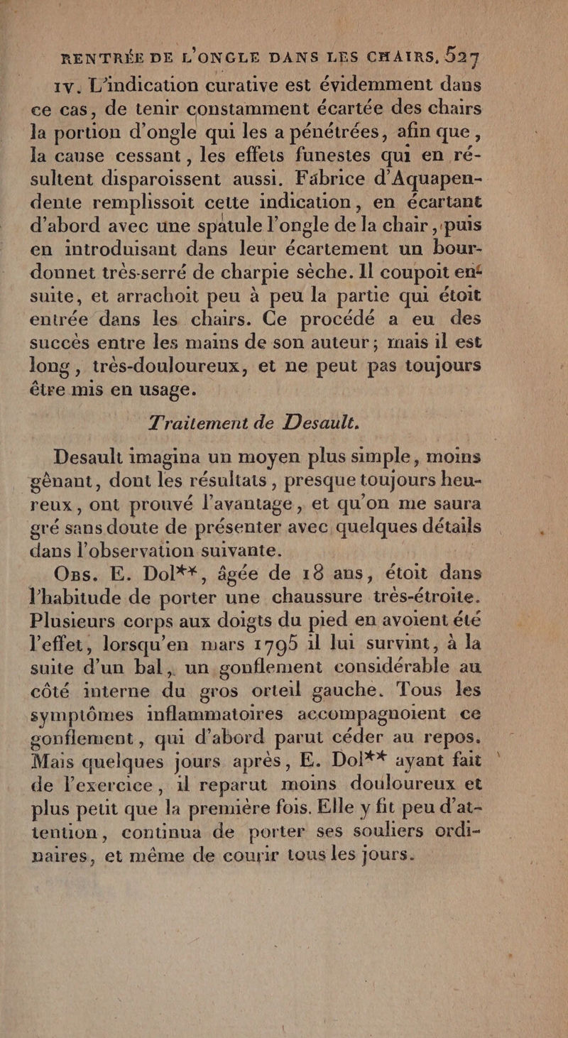 1V. L'indication curative est évidemment dans ce cas, de tenir constamment écartée des chairs la portion d’ ongle qui les a pénétrées, afin que, la cause el les effets funestes qui en ré- sultent disparoissent aussi. Fabrice d'Aquapen- dente remplissoit cette indication, en écartant d’abord avec une spatule l ongle de la chair ,'puis en introduisant dans leur écartement un BoUR donnet trés-serré de charpie sèche. Il _coupoit en suite, et arrachoit peu à peu la partie qui étoit entrée dans les chairs. Ce procédé a eu des succès entre les mains de son auteur; rnais il est long » trés-douloureux, et ne peut pas toujours être mis en usage. Traitement de Desaullt. Desault imagina un moyen plus simple, moins gênant, dont les résultats ; presque toujours heu- reux , Ont Prouvé l'avantage, et qu'on me saura gré sans doute de présenter avec quelques détails dans l'observation suivante. Oss. E. Dolt*, âgée de 18 ans, étoit dans l'habitude de porter une chaussure trés-étroite. Plusieurs corps aux doigts du pied en avoient été l'effet, lorsqu’en mars 1795 il lui survint, à la suite d un bal, un gonflement pr au côté interne jar gros orteil gauche. Tous les symptômes inflammatoires accompagnoient ce gonflement , qui d’abord parut céder au repos. Mais quelques jours après, E. Doi** ayant fait de l'exercice, 1l reparut moins douloureux et plus peut que TT première fois. Elle y fit peu d’at- iention, continua de porter ses souliers ordi- paires, et même de courir tous les j jours.